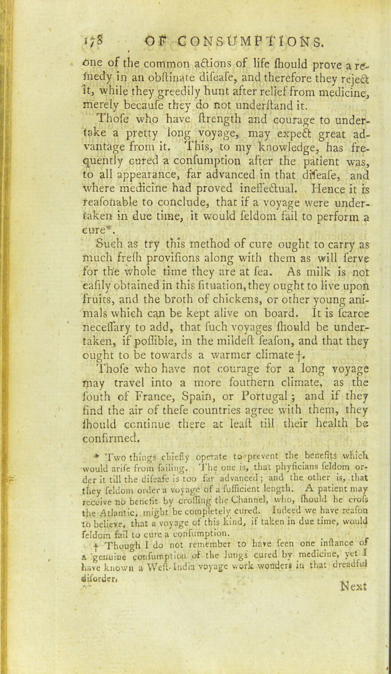 • 6ne of the common adions of life fhould prove a re- fiiedy in an obftiiiate difeafe, and therefore they rejed it, while they greedily hunt after relief from medicine, merely becaufe they do not underfland it. Thofe who have ftrength and courage to under- take a pretty long voyage, may exped great ad- vantage from it. This, to my knowledge, has fre- quently cured a confumption after the patient was, to all appearance, far advanced in that difeafe, and where medicine had proved ineff'edual. Hence it is feafoftable to conclude, that if a voyage were under- taken in due time, it would feldom fail to perform a cure’*^. Such as try this method of cure ought to carry as much frefh provifions along wdth them as will ferve for the whole time they are at fea. As milk is not eafily obtained in this fituation,they ought to live upon fruits, and the broth of chickens, or other young ani- mals which can be kept alive on board. It is fcaree necelfary to add, that fuch voyages fliould be under- taken, if poffible, in the mildeft feafon, and that they ought to be tow'ards a warmer climate f. Thofe who have not courage for a long voyage rjiay travel into a more fouthern climate, as the fouth of France, Spain, or Portugal; and if they find the air of thefe countries agree with them, they Ihould continue there at lead till their health be confirmed. * Two things chiefly operate to -prevent the benefits which, would arife from failing. 'J’he one is, that phyficians feldom or- der it till the difeafe is too far advanced j and the other ^ is, that tliey feldom order a voyage of a fufficienc length. A patient may receive no benefit by crolBiig the Channel, who, fhould he crofs the Atlantic, might be completely cured. Indeed we have reafon to believe, that a voyage of this kind, if taken in due time, would feldom fail to cure a confumption. f Though I do not remember to have feen one inftance of 21 gcjuiine confumption of the lungs cured by medicine, )ct I have known a Well- India voyage work wonder* iu that dreadful difordcr. Next