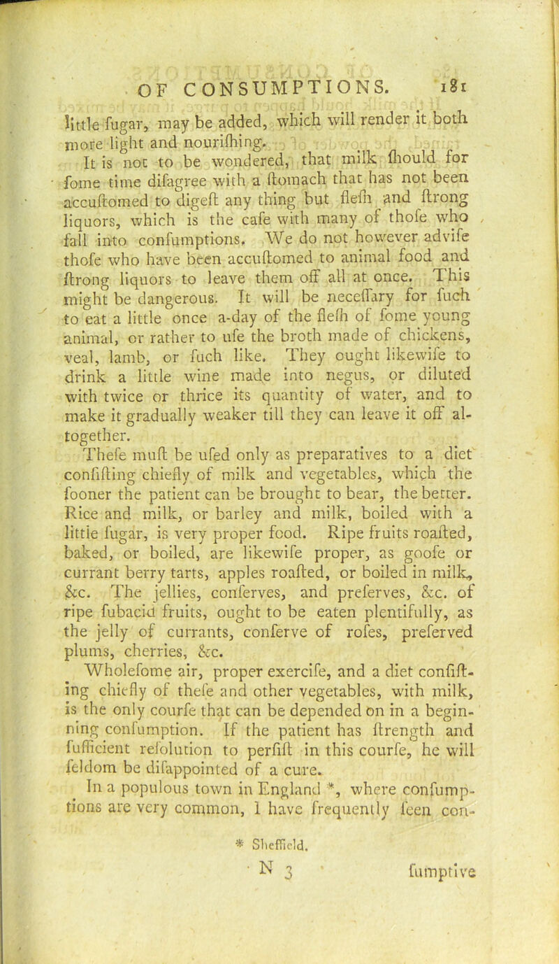 little fugar, may be added, which will render it both more light and nouriftiing. It is not to be wondered, that milk fliould for fome time difagree with a ftomach that has not been accuftomed to digeft any thing but flefn and ftrong liquors, which is the cafe with many of thofe who , fall into confumptions. We do not however advife thofe who have been accuftomed to animal food and ftrong liquors to leave them off all at once. This might be dangerous. It will be neceffary for fuch to eat a little once a-day of the fielh of fome young animal, or rather to ufe the broth made of chickens, veal, lamb, or fuch like. They ought likewife to drink a little wine made into negus, or diluted with twice or thrice its quantity of water, and to make it gradually weaker till they can leave it off al- together. Thefe muft be ufed only as preparatives to a diet confiding chiefly of milk and vegetables, which the fooner the patient can be brought to bear, the better. Rice and milk, or barley and milk, boiled with a little fugar, is very proper food. Ripe fruits roafted, baked, or boiled, are likewife proper, as goofe or currant berry tarts, apples roafted, or boiled in milk, 3fc. The jellies, conferves, and preferves, &c. of ripe fubaciu fruits, ought to be eaten plentifully, as the jelly of currants, conferve of rofes, preferved plums, cherries, kc. Wholefome air, proper exercife, and a diet confid- ing chiefly of thefe and other vegetables, with milk, is the only courfe that can be depended on in a begin- ning confumption. If the patient has ftrength and fuflicient relolution to perfift in this courfe, he will feldom be difappointed of a cure. In a populous town in England *, where confump- tions are very common, 1 have frequently fcen con- * SliefTicld. 3 Cumptive
