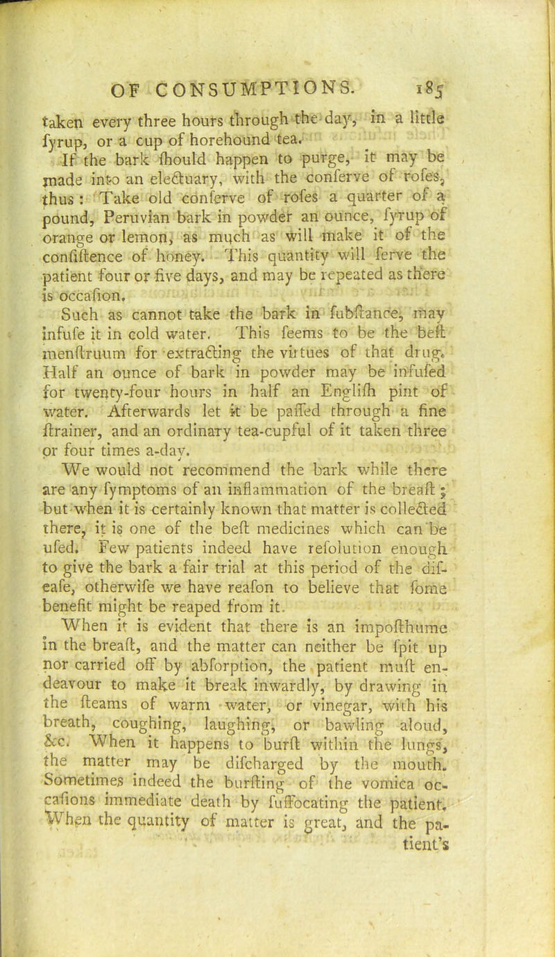 taken every three hours through the day, in a little fyrup, or a cup of horehound tea. If the bark fhould happen to purge, it may be jnade into an eledluary, with the conferve of rofes, thus: Take old conferve of rofes a quarter of a pound, Peruvian bark in powder an ounce, fyrup of orange or lemon, as mpch as will make it of the confiftence of honey. This quantity will ferve the patient four or five days, and may be repeated as there is occafion. Such as cannot take the bark in fubfiance;, may infufe it in cold water. This feems to be the beft menflruum for extrafting the virtues of that drug. Half an ounce of bark in powder may be infufed for twenty-four hours in half an Englifh pint of water. Afterwards let k be paiTed through a fine firainer, and an ordinary tea-cupful of it taken three or four times a-dav. We would not recommend the bark while there are any fymptoms of an inflammation of the breaft ; but w'hen it is certainly known that matter is colleded there^ it is one of the beft medicines which can'be ufed. Few patients indeed have rel'olution enough to give the bark a fair trial at this period of the dif- eafe, otherwife w^e have reafon to believe that fome benefit might be reaped from it. When it is evident that there is an irapofthume in the breaft, and the matter can neither be fplt up nor carried off by abforption, the patient muft en- deavour to make it break inwardly, by drawing in the fleams of warm water, or vinegar, with his breath, coughing, laughings or bawling aloud, &c. When it happens to burft within the lungs, the matter may be difeharged by the mouth. Sometimes indeed the burfting of the vomica oc- cafions immediate death by fuffocating the patient. Whpn the quantity of matter is great, and the pa- tient’s