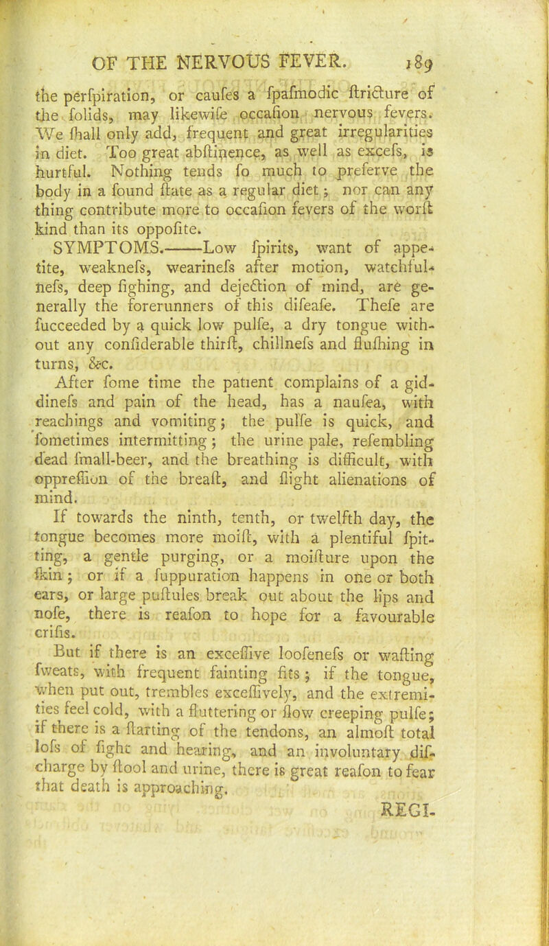 the perfpiration, or caufes a fpafmodic ftridlure of tlie folids, may likewife occafion nervous fevers. We Oiall only add, frequent: and great irregularities in diet. Too great abftipence, as well as excefs, is hurtful. Noting tends fo much to preferve the body in a found ftate as a, regular diet; nor can any thing contribute more to occafion fevers of the woril kind than its oppofite. SYMPTOMS. Low fpirits, want of appe- tite, weaknefs, wearinefs after motion, watchful-* nefs, deep fighing, and dejeftion of mind, are ge- nerally the forerunners of this difeafe. Thefe are fucceeded by a quick low pulfe, a dry tongue with- out any conliderable thirft, chillnefs and flufliing in turns, &c. After fome time the patient complains of a gid- dinefs and pain of the head, has a naufea, with Teachings and vomiting; the pulfe is quick, and fometimes intermitting; the urine pale, refembling dead fmall-beer, and the breathing is difficult, with oppreffion of the bread, and flight alienations of mind. If towards the ninth, tenth, or twelfth day, the tongue becomes more moift, with a plentiful fpit- ting, a gentle purging, or a moifture upon the fl;in ; or if a fuppuration happens in one or both ears, or large pudules break out about the lips and nofe, there is reafon to hope for a favourable crifis. But if there is an exceflive loofenefs or w^afllng fweats, with frequent fainting fits; if the tongue, when put out, trembles exceffively, and the extremi- ties feel cold, with a fluttering or flow creeping pulfe; if there is a darting of the tendons, an almofl; total lofs of fight and hearing, and an involuntary dif- charge by flool and urine, there is great reafon to fear that death is approaching. REGI.