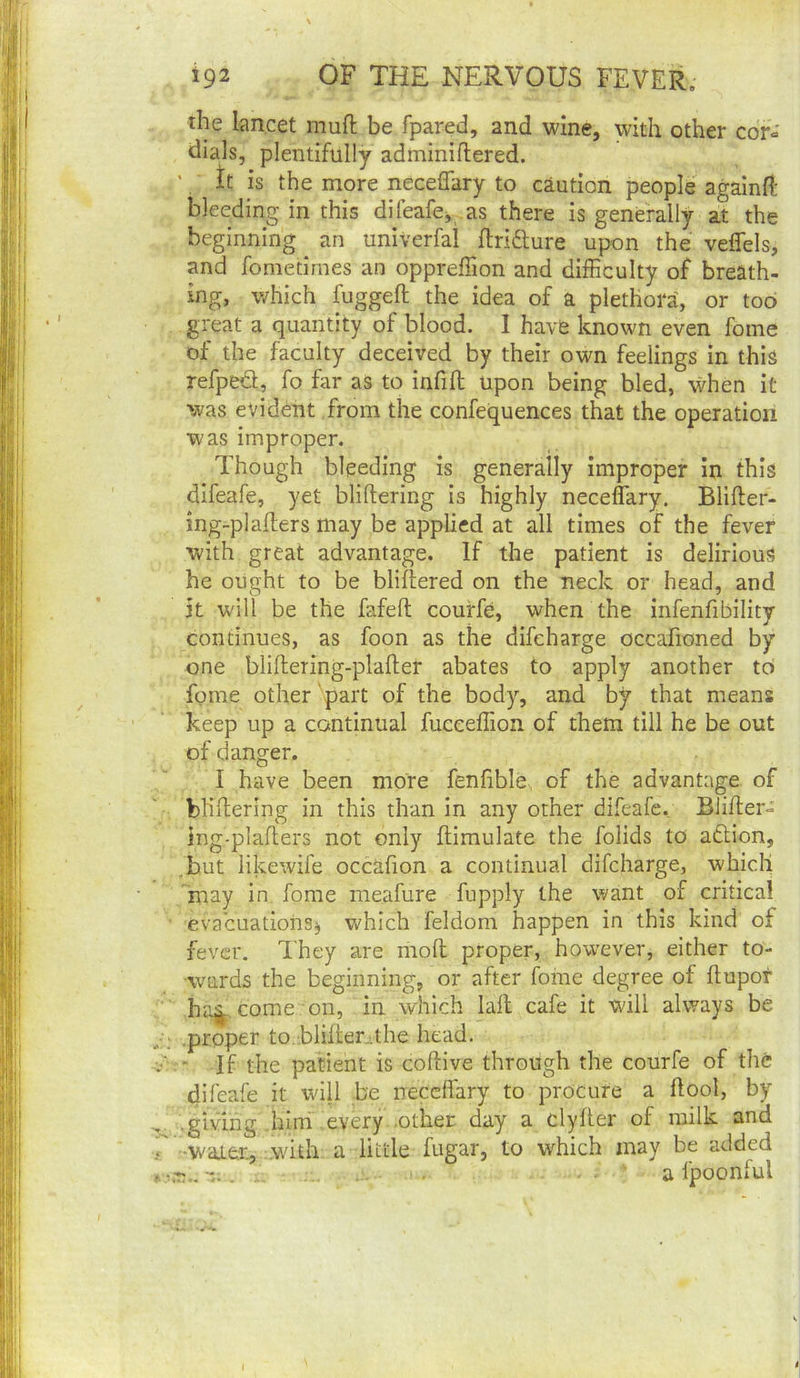tile lancet muft be fpared, and wine, with other cor« dials, plentifully adminiftered. ' It is the more neceflary to caution people againH: bleeding in this difeafcj as there is generally at the beginning an univerfai ftridture upon the veffels, and fometimes an oppreffion and difficulty of breath- ing, which fuggeft the idea of a plethora, or too great a quantity of blood. I have known even fome of the faculty deceived by their own feelings in this refpedl, fo far as to infill upon being bled, when it was evident from the confequences that the operation was improper. Though bleeding is generally improper in this difeafe, yet bliftering is highly neceffary. Bliller- ing-plallers may be applied at all times of the fever with great advantage. If the patient is delirious he ought to be bliliered on the neck or head, and it will be the fafeft couffe, when the infenfibility continues, as foon as the difeharge occafioned by one blillering-plaller abates to apply another to fome other part of the body, and by that means keep up a continual fucceffion of them till he be out of danger. I have been more fenfible, of the advantage of bhllering in this than in any other difeafe. Bliher- ing-plaflers not only flimulate the folids to adtion, but likewife occafion a continual difeharge, which may in fome meafure fupply the want of critical evacuations^ v.'hich feldom happen in this kind of fever. I'hey are moll proper, however, either to- wards the beginning, or after fome degree of Itupot ha^. come on, in which laft cafe it will always be .proper to .blillerrhe head. - If the patient is collive through the courfe of the difeafe it will be neceffary to procure a ffool, by giving .him every .other day a clyller of milk and •waj.er^.:.with a little fugar, to which may be added ■ a fpoonful