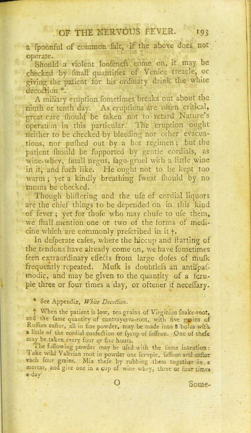a fpoonful of common fait, if the above does not _ ‘ operate. Should a violent loofenefs come on, it may be checked by fuiall quantities of Venice treacle, or givinjT the patient for his ordinary drink the ■ white decodion A miliary eruption fometimes breaks out about the . ninth or tenth day. As eruptions are often critical, great care Ihould be taken not to retard Nature’s operation in this particular. The eruption ought neither to be checked by bleeding nor other evacua- tions, nor puflied out by a hot regimen; but the patient fllould be fapported by gentle cordials, as wine-whey, fmall negus, fago-gruel with a little wine in it, and fuch like. He ought not to be kept too warm ; yet a kindly breathing fweat fnould by no means be checked. Though bliflering and the ufe of cordial liquors are the chief things to be depended on in this kind of fever ; yet for thofe who may chufe to ufe them, we fhall mention one or two of the forms of medi- cine which are commonly prefctibed in- itf. In defperate cafes, where the hiccup and flatting of the tendons have already come on, we have fometimes feen extraordinary effefts from large dofes of mulk frequently repeated. Mufk is doubtlefs an amiTpaC- modic, and may be given to the quantity of a fa'u- ple three or four times a day, or oftener if neceifary. * See Appendix, White Decodlon. t When the patient is low, ten grains of Virginian fnake-root, and the fame quantity of contrayerva-root, with five gpins of RigTian cador, all in fine powder, may be made into 9 bolus with a little of the cordial confection or fynip ol falTron. One of thefe ma^y be taken every four or five houru. The following pow'der may be ufed with the fame intention ; Take wild Valerian root in powder one fcrtqjle, fiiffron and caftor each four grains. Mix thefe by rubbing them together in, a mortar, and give one in a cup of wine vvhey, three or tour times a-day O Some-