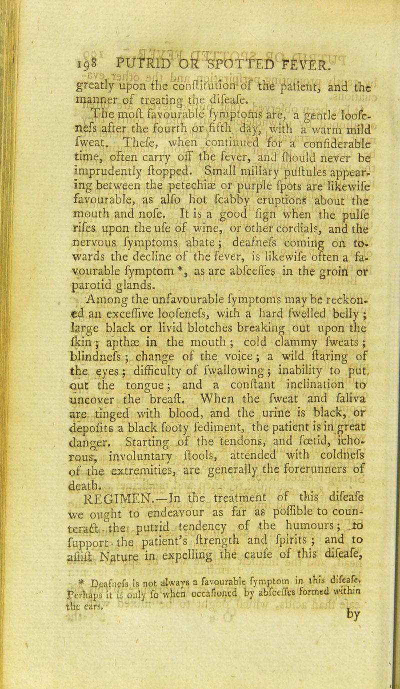 greatly upon the conflirutiotr of the patient, and the ' manner of treating the difeafe. The mofl favourable fymptoms are, a gentle loofe- 3' / nefs after the fourth or fifth day, with a warm mild j ) fweat. Thefe, when continued for a confiderablc I ■ time, often carry off the fever, and fliould never be j,- imprudently flopped. Small miliary puftules appearr |f ing between the petechiae or purple fpots are likewife favourable, as alfo hot fcabby eruptions about the ‘ mouth and nofe. It is a good fign when the. pulfe I rifes upon the ufe of wine, or other cordials, and the ■nervous fymptoms abate; deafnefs coming on to. wards the decline of the fever, is likewife often a fa- f'; Yourable fymptom *, as are abfcefl'e§ in the groin or ' • parotid glands. ; : Among the unfavourable fymptoms may be reckon- ed an exceffive loofenefs, with a hard fwelled belly ; large black or livid blotches breaking out upon the fkin; apthas in the mouth ; cold clammy fweats; blindnefs ; change of the voice ; a wild flaring of the eyes j difficulty of fwallowing j inability to put, out the tongue; and a conflant inclination to ■*. uncover the bread. When the fweat and faliva are tinged with blood, and the urine is black, or depofits a black footy fediment, the patient is in great danger. Starting ,of the tendons, and foetid, icho- rous, involuntary dools, attended with coldnefs of the extremities, are generally the forerunners of death. _ regimen.—In the treatment of this difeafe we ought to endeavour as far as poffible to coun- teratl.-\he: putrid tendency of the humours; fupport-the patient’s flrength and fpirits ; and to affift Nature in expelling the caufe of this difeafe, * Dpafncfs is not always a favourable fymptom in ibis difeafe, Fcrhaps It is only fo when occafioiicd by abfcelTcs formed within the ears. * K