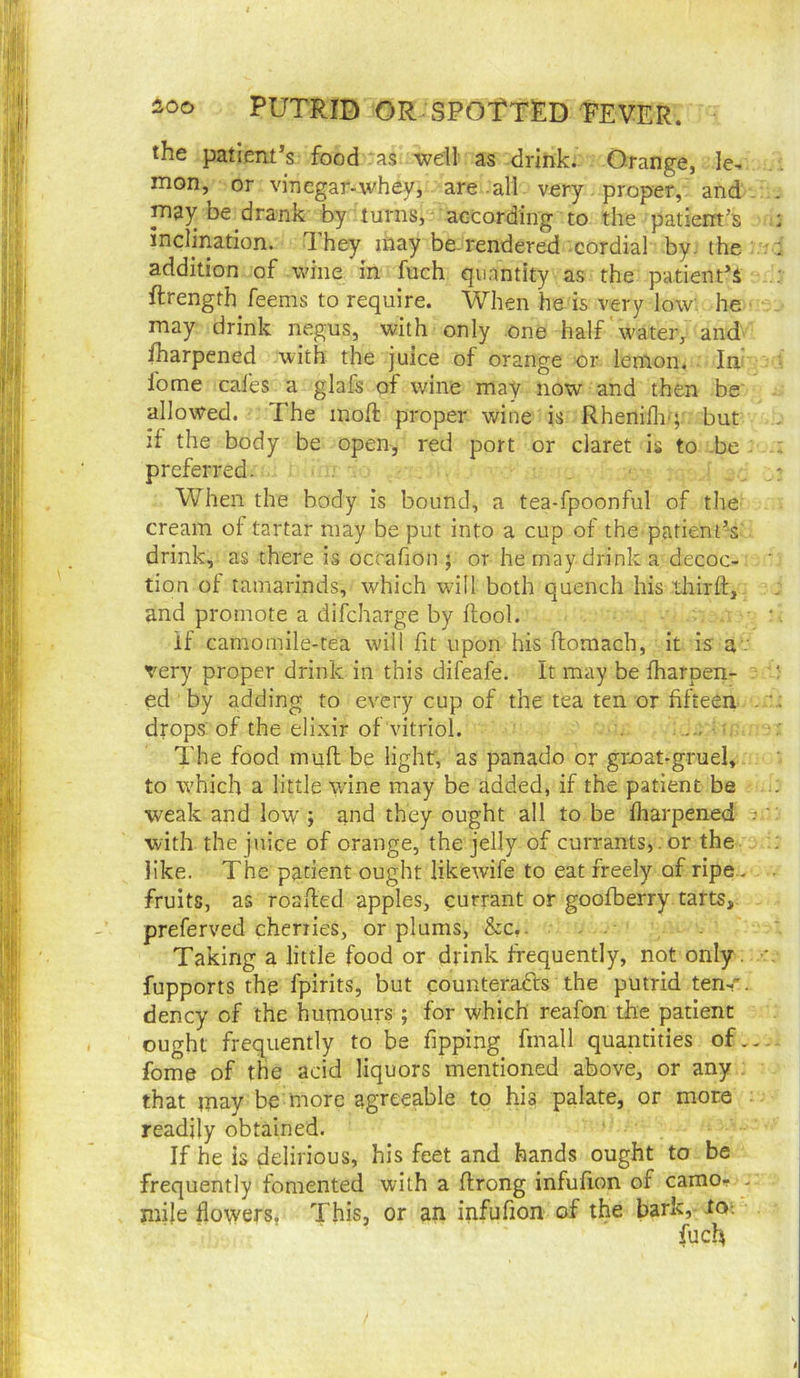 the patient’s food :as well as drink. Orange, le, mon, or vinegar-whey, are all very proper, and . he drank by turns, according to the patient’s inclination, dhey inay be-rendered cordial by the addition of wine in fuch quantity as the patient’s ftrength feems to require. When he is very low. he may drink negus, with only one half water, and fharpened with the juice of orange or lemon. In fome cal'es a glafs of wine may now and then be' alloAVed. The inoft proper wine is Rheniili'; but if the body be open, red port or claret is to -be : preferred. When the body is bound, a tea-fpoonful of the cream of tartar may be put into a cup of the patient’s drink, as there is occafion ; or he may drink a decoc- tion of tamarinds, which will both quench his third, and promote a difcharge by ftool. if camomile-tea will fit upon his ftomach, it is a .• very proper drink in this difeafe. It may be fharpen- ed by adding to every cup of the tea ten or fifteen . drops of the elixir of vitriol. The food mufl be light, as panado or grnat-gruel, to which a little wine may be added, if the patient be weak and low ; and they ought all to be fliarpened - with the juice of orange, the jelly of currants, . or the like. The patient ought likewife to eat freely of ripe., fruits, as roaded apples, currant or goofberry tarts, preferved cherries, or plums, &c,. . . Taking a little food or drink frequently, not only. fupports the fpirits, but counteracts the putrid ten-,', dency of the humours; for which reafon the patient ought frequently to be fipping fmall quantities of.. fome of the acid liquors mentioned above, or any that may be more agreeable to his palate, or more readily obtained. If he is delirious, his feet and hands ought to be frequently fomented with a drong infufion of carao- . mile flowers, This, or an infufion of the bark,- lo-. fuch