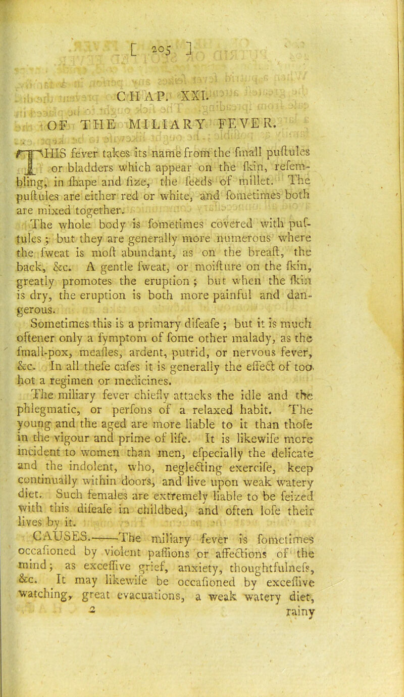 CHAP. XXL -OF THE MILIARY FEVER. •Ca , • ■ . f^'^HIS fever takes its name from the fmall puftules or bladders which appear on the Ikin, refem- bling, in fhape and fize, the fefeds of millet. The pullules are either red or white, and foraetimes both are mixed together. The whole body is fometimes covered with puL fules; but they are generally more numerous where the fweat is mod abundant, as on the bread, the back, &c. A gentle fweat, or moidure on the fKiii, greatly promotes the eruption ; but when the ddn is dry, the eruption is both more painful and dan- gerous. Sometimes this is a primary difeafe ; but it is much oftener only a fymptom of fome other malady, as the fmall-pox, mealies, ardent, putrid, or nervous fever, &c. In all thefe cafes it is generally the elFe£l of too. hot a regimen or medicines. The miliary fever chiefly attacks the idle and the phlegmatic, or perfons of a relaxed habit. The young and the aged are more liable to it than thofft in the vigour and prime of life. It is likewife more incident to women than men, efpecially the delicate and the indolent, who, neglefting exercife, keep continually within doors, and live upon weak watery diet. Such females are extremely liable to be feized with this difeafe in childbed, and often lofe their lives by it. , • CAUSES.——The miliary fever is fometimes occafioned by violent paffions or alfeclions of the mind; as exceffive grief, anxiety, thoughtfulnefs, &c. ^ It may likewife be occafioned by exceffive watching, great evacuations, a weak watery diet, - rainy