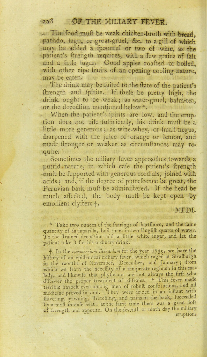 Th-e food mult be weak chicken-broth with bread* paiiado, fago, or groat-gruel, &c, to a gill of which may be added a fpoonful or two of wine, as the patient’s ftrength requires, with a few grains of fait and a little fugar. Good apples roaded or boiled* with other ripe fruits of an opening cooling nature* may be eaten. The drink may be fuited to the date of the patient’s ftrength and fpirits. If thefe be pretty high, the drink ought to be weak; as water-gruel, balm-tea* or the decodlion mentioned below *. When the patient’s fpirits are low, and the erup- tion does not rife fufticiently, his drink mud be a little more generous; as wine-whey, or fmall negus, iharpened w'ith the juice of orange or lemon, and made dronger or weaker as circumdances may re* quire. Sometimes the miliary fever approaches towards a putrid .nature, in which cafe the patient’s dfength mud be fupported with generous cordials, joined w'ith acids; and, if the degree of putrefcence be great, the Peruvian bark mud be adminidered. If the head be much adefted, the body mud be kept open by emollient clyders f. MEDI- * Take two ounces of the fhavings of hartfliorn, and the fame quantity of farlaparilla, boil them in two Englitb quarts of water. To the ftralned decodiion add a little white fugar, and let the patient take it for his ordinary drink. •f In the commercium Uttrartum for the year 1^3have the hlftdry of an epidemical miliary fever, which raged at Strafburgh in the months of November, December, and January; from which we learn the neceffity of a temperate regimen in this roa* lady, and likewife that phylicians are not always jhe lirft who difeover the proper treatment of difeafes. “ This fever made terrible havock even among men of robiill conilitutions, and all medicine proved in vain. .They were feized in an inllant with Ihivering, yawning, ilretching, and pains in the back, fucceeded by a moll inlenfe heat; at the fame time there was a great lofs of ilretio'th and appetite. On tlje feveuth or ninth day the miliary “ eruptions