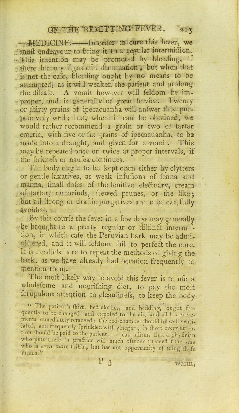 GFTmT^EM?TTIl^G-TEV^ ■^213 -E^iEDICINE.- In'order to cure this fever, we -'rjiuft endeavour: to bring it to a regular intermiflion. > ThhS intention may be promoted by bleeding, if there be- any figns of inflammation ; but when that is not the cafe, bleeding ought by no means to be attempted, as it will weaken the patient and prolong the difeafe. A vomit however will fcldom be im- ‘ proper, and is generally of great fervice. Twenty or thirty grains of ipecacuanha will anfwer this pur- pofe very w^dl; but, where it can be obtained, we wmuld rather recommend a grain or two of tartar emetic, with five or fix grains of ipecacuanha, to be made into a draught, and given for a vomit. I'his may be repeated once or twice at proper intervals, if the ficknefs or naufea continues. The body ought to be kept open either by clyfters or gentle laxatives, as weak infufions of fenna and manna, finall dofes of the lenitive eleftiiary, cream of tartar, tamarinds, dewed prunes, or the like; but all flrong or dradic purgatives are to be carefully tjvoided. , By this courfe the fever in a few days may generally l?e brought to a pretty regular or 'diftincl intermif- iipn, in which cafe the Peruvian bark may be admi- iijftered, and it will feldom fail to perfect the cure. It is needlefs here to repeat the methods of giving the bark, as we hftv.e already had occafion frequently to mention them. The mod likely way to avoid this fever is to ufe a wholefome and nouridring diet, to pay the mod drupulous a|:tention to cleanljnefs, to keep the body The patient’s fliirt, bed-clothes, and bedding, onght fre- quently to he changed, and expofed to the air, and all his excre- Tnents immediately removed ; the bed-chaniber flionld b^ well venti- lated, and frequently fprinkled with vinegar ; in lliort every atten- tion fhould be paid to the patient. I can affinn, that a phyficlan who pills thefe in practice will much oftener fnccccd than one who is even more Unlful, but has not opportunity of iifnig thefe means.” P 3 wafih.