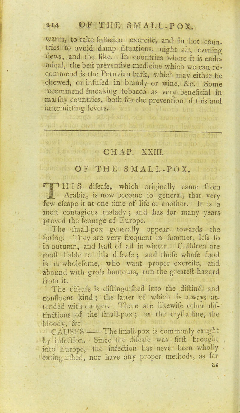^varm, to take fuffideut exercife, and in hot coun- tries to avoid damp fituations, night air, evening dews, and the like. In countries where it is ende- mical, the bell: preventive medicine which we can re- commend is the Peruvian bark, which may either be chewed, or infufed in brandy or wine, &c. Some recommend fmoaking tobacco as very beneficial in marfhy countries, both for the prevention of this and intermitting fevers. CHAP. XXIII. OF THE SMALL-POX. ^ I HIS difeafe, which originally came from i Arabia, is now become fo general, that very few efcape it at one time of life or another. It is a mod contagious malady ; and has for many years proved the fcourge of Europe. The -fmall-pox generally appear, towards the fpring. They are very frequent in fummer, lefs fo in autumn, and lead of all in winter. Children are mod liable to this difeafe ; and thofe whofe food is unwholefome, who want proper exercife, and abound with grofs humours, run the greated hazard from it. The difeafe is didinguiflied into the didin(9: and confluent kind ; the latter of which is always at- tended with danger. There are likewife other dif-' tindions of the fmall-pox ; as the crydalline, the bloody, &c. • CAUSES.- The fmall-pox is commonly caught by infeflion. Since the difeafe was fird brought , into Europe, the infedtion has never been wholly / extinguiflied, nor have any proper methods, as far as /