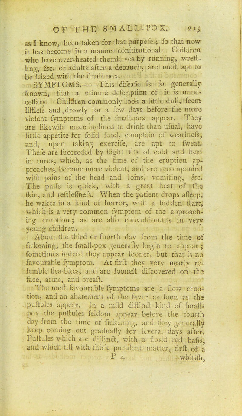 as I know, been taken for that purpofe-; fo that now it has become in a manner conftitutional. Chilaren. who have over-heated themfdves by running, wreft- ling, &c. or adults after a debauch, are molt apt to be feized with the fmall pox. SYMPTOMS. This difeafe is fo generally known, that a minute defcription of it is unne- cefl'ary. Children commonly loolc a little dull, feem lilllefs and.drowfy for a few days before the more violent fymptoms of the fmall-pox appear. They are likewile more inclined to drink than ufual, have little appetite for folid food, complain of wearinefs, and, upon taking exercife, are apt to fweat. Thefe are fucceeded by flight fits of cold and heat iir turns, which, as the time of the eruption ap- proaches, become more violent, and are accompanied with pains of the head and loins, vomiting, he. The pulfe is quick, with a great heat of the fkin, and reftlelfnefs. When the patient drops afleep, he wakes in a Idnd of horror, with a fudden ftart, which is,a very common fymptom of the approach- ing eruption ; as are alfo convulfion-fits in very young children. About the third or fourth day from the time of fickening, the fmall-pox generally begin to appear ; fometimes indeed they appear fooner, but that is no favourable fymptom. At firfe they very nearly re- femble flea-bites, and are fooneft difeovered on the face, arms,, and breaft. The molt favourable fymptoms are a flow erup- tion, and an abatement of the fever as foon as the pullules appear. In a mild diflinct kind of fmall- pox the pullules feldom appear before the fourth day from the time of fickening, and they generally keep coming out gradually for feveral days after. Pullules which are diflindl, with a flor-id red bafis, and which fill with thick purulent matter, firll of a F , vvhitilh,