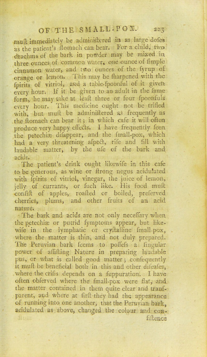 mufl: immediately be adminiftered in as large dofes^ as the patient’s ilomach can bear. For a child, two drachms of the bark in powder may be mixed in three ounces^ of common water, one ounce of fimple cinnamon water, and tvto ounces of the fyrup of orange pr lemon. This may be lharpened with the fpirits of vitriol, and a table-fpoonful of it given every hour. If it be given to an adult in t!)e fame form, he may take at leaft three or four fpoonfuls every hour. This medicine ought not be trifled with, but muft be adminiftered as frequently as the flomach can bear it; in which cafe it will often produce very happy effeds. I have frequently feen. the petechlae difappear, and the fmall-pox, which had a very threatening afped, rife and fill with laudable matter, by the ufe of the bark and acids. The patient’s drink ought likewife in this cafe to be generous, as tvine or flrong negus acidulated with fpirits of vitriol, vinegar, the juice of lemon, jelly of currants, or fuch like. His food muft •confift of apples, roafted or boiled, prefervcd cherries, plums, and other fruits of an acid nature. • The bark and acids are not only necefiary when the petechias or putrid fymptoms appear, but iike- wife in the lymphatic or cryilalline fmall-pox, where the matter is thin, and not duly prepared. The Peruvian bark feems to poffefs a fiiigular power of aflifling Nature in preparing laudable pus, or what is called good matter ; confequently it muft be beneficial both in this and other difcafes, .where the crifis depends on a fuppuration. I have often obferved where the fmall-pox were flat, and the matter contained in them quite clear and tranf- parent, and where at firft they had the appearance of running into one another, that the Peruvian bark, acidulated as above, changed the colour and con- fiftence