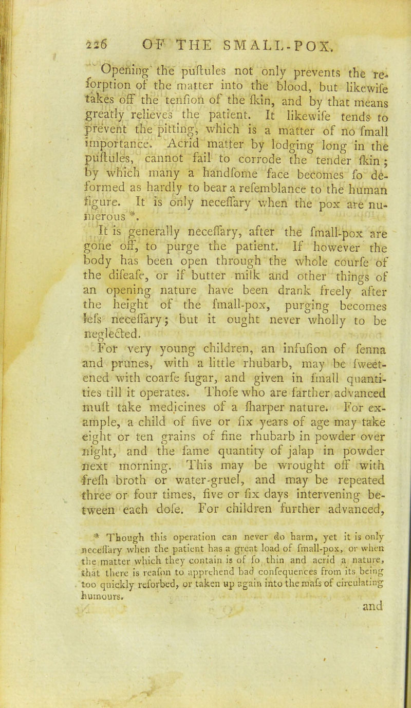 ■ Opening' the puflules not only prevents the re- iorption of the matter into the blood, but likewife takes off the tenfioii of the fkin, and by that means greatly relieves the patient. It likewife tends- to prevent the pitting, which is a matter of no fmall importance. Acrid matter by lodging long in the puflules, cannot fail to corrode the tender fldn; by which many a handfome face becomes fo de- formed as hardly to bear a refemblance to the human figure. It is only neceffary when the pox are nu- jnerous *. It is generally neceffary, after the fmall-pox are gone off, to purge the patient. If however the body has been open through the whole courfe of the difeafe, or if butter milk and other things of an opening nature have been drank freely after the height of the fmall-pox, purging becomes lei's neceffary; but it ought never wholly to be negleded. For very young children, an infufion of fenna and prunes, with a little rhubarb, may be fweet- ened with coarfe fugar, and given in fmall quanti- ties till it operates. Thofe who are farther advanced mull take medicines of a fliarper nature. For ex- ample, a child of five or fix years of age may take eight or ten grains of fine rhubarb in powder over night, and the fame quantity of jalap in powder next morning. This may be wrought off with frefli broth or water-gruel, and may be repeated three or four times, five or fix days intervening be- tween each dole. For children further advanced, * Though this operation can never do harm, yet it is only necellary when the patient has a great load of fmall-pox, or when the matter which they contain is of fo thin and acrid ,a nature, that there is reafon to apprehend bad confequences from its being too quickly reforbed, or taken up again intothemafsof circulating humours. and