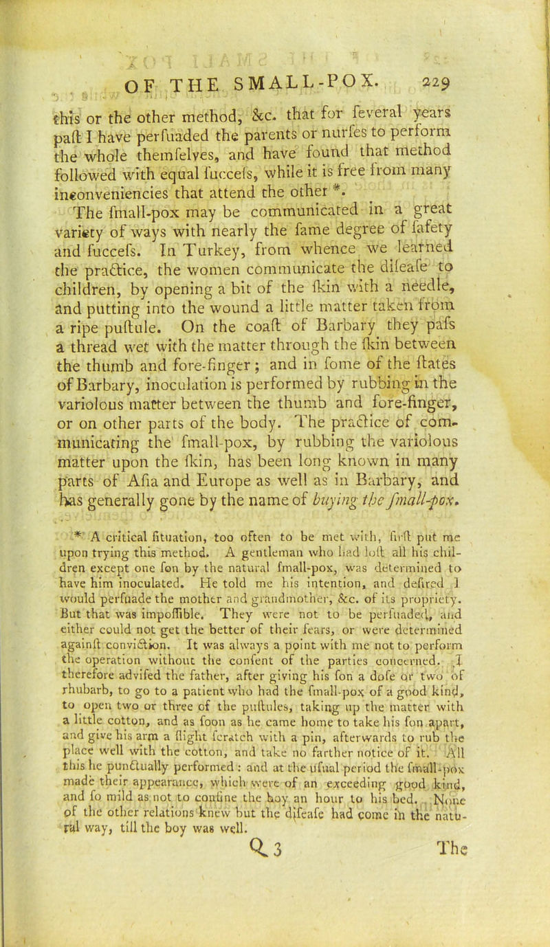 this or the other method, &c. that for feveral years part; I have peiTuaded the parents or nurfes to perform the whole themfelves, and have found that method followed with equal fuccels, while it is free from many ineonveniencies that attend the other *. The fmall-pox may be communicated in a great variety of ways with nearly the fame degree of fafety and fuccefs. In Turkey, from whence we learned the practice, the women communicate the dileafe to children, by opening a bit of the fkin with a needle, and putting into the wound a little matter taken from a ripe pullule. On the coaft of Barbary they pafs a thread wet with the matter through the (kin between the thumb and fore-finger ; and in fome of the dates of Barbary, inoculation is performed by rubbing in the variolous matter between the thumb and fore-finger, or on other parts of the body. The pracfice of com- municating the fmall-pox, by rubbing the variolous matter upon the Ikin, has been long known in many parts of Afia and Europe as well as in Burbary, and has generally gone by the name of buying the fmall-pox, *' A critical fituatlon, too often to be met v.'Itli, lirfl put me upon trying this method. A gentleman who had hhl all his chil- dren except one fon by the natural fmall-pox, was determined to have him inoculated. He told me his intention, and defired ] would perfiiadethe mother and grandmother, &c. of its propriety. But that was impoffible. They were not to be perfuadeci, and either could not get the better of their fears, or were determined againft convidtion. It was always a point with me not to perform the operation without the confent of the parties concerned. ,1 therefore advifed the father, after giving his fon a dofe qr two of rhubarb, to go to a patient who had the fmall-pojt of a good kind, to open two or three of the pulhilcs, taking up the matter witli a little cotton, and as foon as he came home to take his fon apart, and give his arm a flight Icralch with a pin, afterwards to rub tlse place well with the cotton, and take no farther notice of it. All this he pundlually performed : and at tlie iifual period the fitiall-pox made their appearance, which were of an exceeding good kind, and fo mild as not to coniine the hoy an hour to his hod. . None of the other relations knew hut thq djfcafe had qomc ih the natu- ral way, till the boy was well. 0.3 The