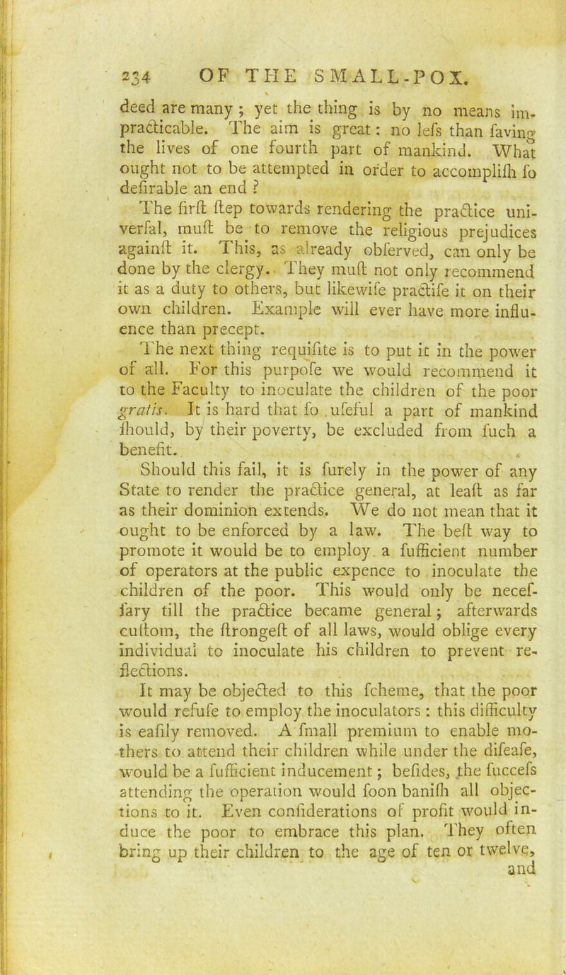 ■’ 1 I deed are many ; yet the thing is by no means im- “■ pradicable. The aim is great: no lefs than ravin'^ the lives of one fourth part of mankind. Wha^ j.j ought not to be attempted in order to accomplilh fo ■ I defirable an end ? i! The firft ftep towards rendering the pradice uni- verfal, raufl be to remove the religious prejudices ; againfl it. This, as already obferved, can only be I done by the clergy. They muft not only recommend :■ it as a duty to others, but likewife pradtife it on their own children. Example will ever have more influ- ence than precept. 1 The next thing requifite is to put it in the pow'er {' of all. For this purpofe we would recommend it ; to the Faculty to inoculate the children of the poor I gratis. It is hard that fo .ufeful a part of mankind j Ihould, by their poverty, be excluded from fuch a benefit. Should this fail, it is furely in the power of any State to render the pradfice general, at lead as far ! as their dominion extends. We do not mean that it : ought to be enforced by a law. The bed way to : promote it would be to employ a diffident number of operators at the public expence to inoculate the children of the poor. This would only be necef- I fary till the pradlice became general; afterwards i, cudom, the dronged of all laws, would oblige every I individual to inoculate his children to prevent re- • j flections. ; It may be objected to this fcheme, that the poor would refufe to employ the inoculators: this difficulty is eafily removed. A fmall premium to enable mo- I thers to attend their children while under the difeafe, I wmuld be a diffident inducement; befides, the fuccefs ( attending the operation would foon banifh all objec- : tions to it. Even conliderations of profit would in- I I duce the poor to embrace this plan. They often I bring up their children^ to the age of ten or twelve, and