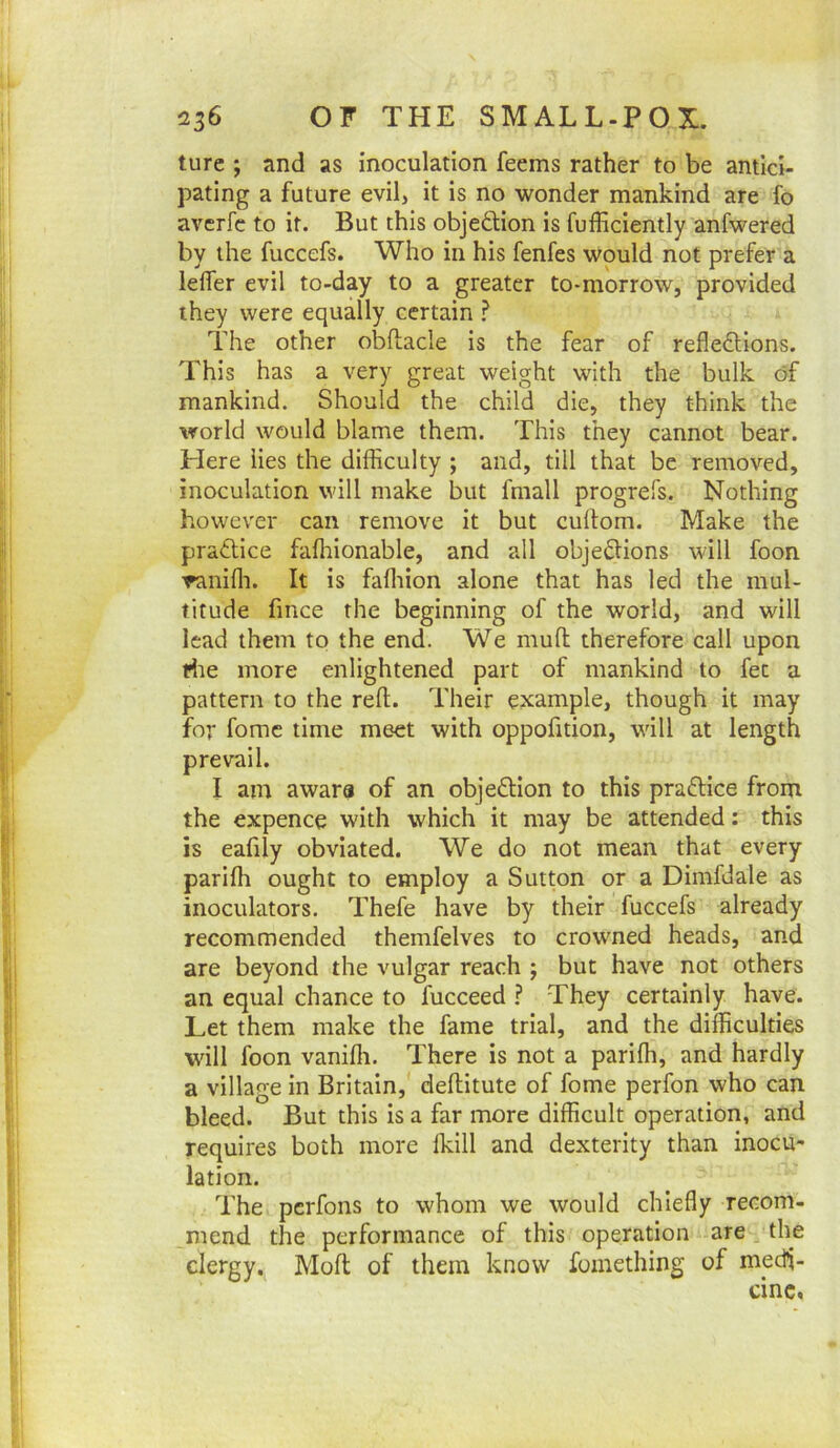 turc ; and as inoculation feems rather to be antici- pating a future evil, it is no wonder mankind are fo averfc to it. But this objedion is fufficiently anfwered by the fuccefs. Who in his fenfes would not prefer a lefler evil to-day to a greater to-morrow, provided they were equally certain ? The other obftacle is the fear of refledllons. This has a very great weight with the bulk of mankind. Should the child die, they think the world would blame them. This they cannot bear. Here lies the difficulty ; and, till that be removed, inoculation will make but fmall progrefs. Nothing however can remove it but cullom. Make the practice faffiionable, and all obje6:ions will foon •raniffi. It is faffiion alone that has led the mul- titude fmce the beginning of the world, and will lead them to the end. We mull therefore call upon dte more enlightened part of mankind to fee a pattern to the reft. Their example, though it may for fomc time meet with oppofition, will at length awara of an objeftion to this praftice from the expence with which it may be attended: this is eafily obviated. We do not mean that every pariffi ought to employ a Sutton or a Dimfdale as inoculators. Thefe have by their fuccefs already recommended themfelves to crowned heads, and are beyond the vulgar reach ; but have not others an equal chance to fucceed ? They certainly have. Let them make the fame trial, and the difficulties will foon vanifti. There is not a pariffi, and hardly a village in Britain, deftitute of fome perfon who can bleed. But this is a far more difficult operation, and requires both more Ikill and dexterity than inocu- lation. The perfons to whom we would chiefly recom- mend the performance of this operation are, the clergy. Moft of them know foinething of medi- cine. prevail. I am