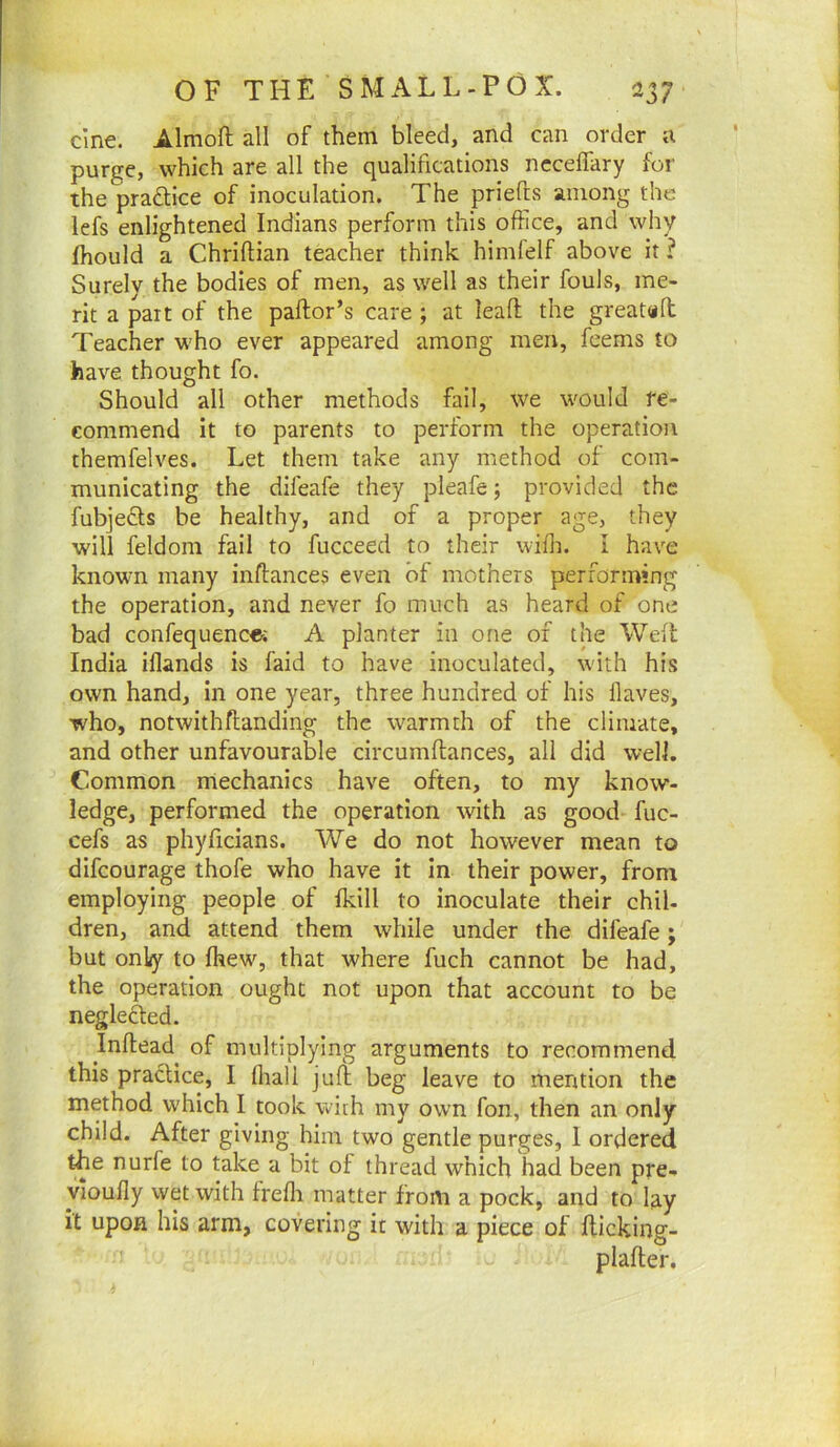 cine. Almoft all of them bleed, and can order a purge, which are all the qualifications ncceifary for the practice of inoculation. The priefts among the lefs enlightened Indians perform this office, and why fhould a Chriftian teacher think himfelf above it? Surely the bodies of men, as well as their fouls, me- rit a part of the pallor’s care ; at lead the greatdd Teacher who ever appeared among men, feems to have thought fo. Should all other methods fail, we would re- commend it to parents to perform the operation themfelves. Let them take any method of com- municating the difeafe they pleafe; provided the fubjefts be healthy, and of a proper age, they will feldom fail to fucceed to their wifli. i have known many inllances even of mothers performing the operation, and never fo much as heard of one bad confequence; A planter in one of the Weft India iflands is faid to have inoculated, with his own hand, in one year, three hundred of his flaves, who, notwithflanding the warmth of the climate, and other unfavourable circumflances, all did well. Common mechanics have often, to my know- ledge, performed the operation with as good- fuc- cefs as phyficians. We do not however mean to difeourage thofe who have it in their power, from employing people of Ikill to inoculate their chil- dren, and attend them while under the difeafe; but only to fhew, that where fuch cannot be had, the operation ought not upon that account to be neglefted. Inflead of multiplying arguments to recommend this practice, I lhall jufl beg leave to mention the method which I took with my own fon, then an only child. After giving him two gentle purges, 1 ordered the nurfe to take a bit of thread which had been pre- yioufly wet with freflr matter from a pock, and to lay it upon his arm, covering it with a piece of fticking- plafter.