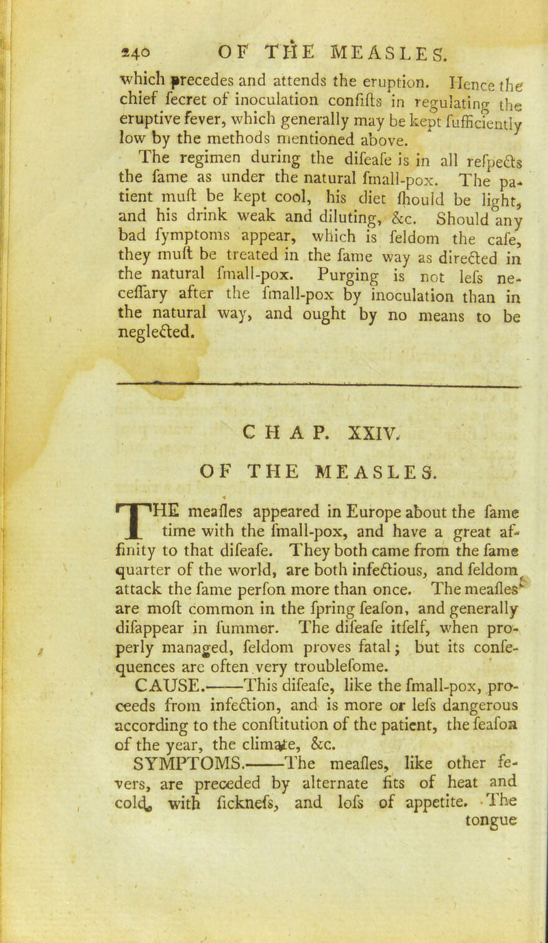 which precedes and attends the eruption. Hence the chief fecret of inoculation confifts in regulating the eruptive fever, which generally may be kept fufficiently low by the methods mentioned above. The regimen during the difeafe is in all rePpeds the fame as under the natural frnali-pox. The pa- tient muft be kept cool, his diet fhouid be light, and his drink weak and diluting, &c. Should any bad fymptoms appear, which is feldom the cafe, they muft be treated in the fame way as direfted in the natural fmall-pox. Purging is not lefs ne- ceflary after the fmall-pox by inoculation than in the natural way, and ought by no means to be neglected. CHAP. XXIV. OF THE MEASLES. The meafles appeared in Europe about the fame time with the fmall-pox, and have a great af- finity to that difeafe. They both came from the fame quarter of the world, are both infedlious, and feldom attack the fame perfon more than once. The meafles^ are moft common in the fpring feafon, and generally difappear in fummer. The difeafe itfelf, when pro- perly managed, feldom proves fatal; but its confe- quences are often .very troublefome. CAUSE. This difeafe, like the fmall-pox, pro- ceeds from infedlion, and is more or lefs dangerous according to the conftitution of the patient, the feafoa of the year, the climate, &c. SYMPTOMS. The meafles, like other fe- vers, are preceded by alternate fits of heat and cold^ with ficknefs, and lofs of appetite. -The tongue