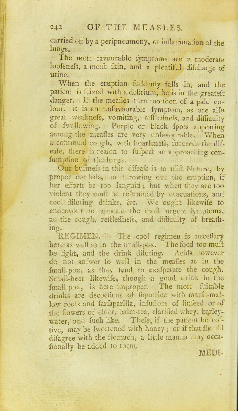 carried off by a peripneumony, or Inflammation of the lungs. The mofl favourable fymptoms are a moderate loofenefs, a moift fldn, and a plentiful difcharge of urine. When the eruption fuddenly falls in, and the patient is feized with a delirium, he is in the greatefl; danger. If the mealies turn too foon of a pale co- lour, it is an unfavourable fymptom, as arc alfo great weaknefs, vomiting, reftleffnefs, and difficulty of fvvallowmg. Purple or black fpots appearing among the meafles are very unfavourable. When a continual cough, with hoarfenefs, Succeeds the dlf- eafe, there is reafon to fufpecl an approaching con- fumption of the lungs. Our bufinefs in this difeafe is to affill Nature, by proper cordials, in throwing cut the eruption, if her efforts be too languid ; but when they are too violent they mufl; be reftrained by evacuations, and cool diluting drink?, kc. We ought likewife to endeavour to appeafe the molt urgent fymptoms, as the cough, rellleffnel's, and difficulty of breath- ing. ^ ^ \ REGIMEN. The .cool regimen is neceffary here as well as in the fraall-pox. The food too muff be light, and the drink diluting. x\cids however do not anfwer fo well in the meafles as in the fmall-pox, as they tend to exafperate the cough. Small-beer likewife, though a good drink in the fmall-pox, is here improper. The moll fuitable drinks are decoclions of liquorice with marlh-mal- low roots and farfaparilla, infufions of linfeed or of the flowers of elder, balm-tea, clarified whey, barley- water, and fuch like. Thefe, if the patient be cof- tive, may be fweetened with honey; or if that fhould difagree with the flomach, a little manna may occa- fionally be added to them. MEDI-