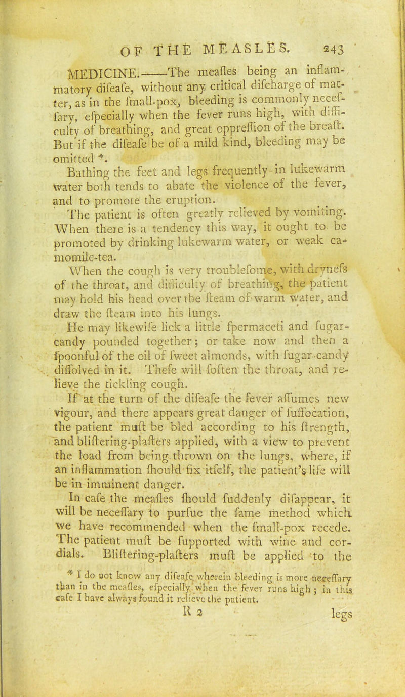 MEDICINE. The meafleS being an inflam- matory difeafe, without any critical difcharge of mat- ter, as in the fmall-poxj bleeding is commonly necef- fary, efpecially when the fever runs high, with diffi- culty of breathing, and great oppreffion of the breall:. But if the difeafe be of a mild kind, bleeding may be omitted ' Bathing the feet and legs frequently in lukewarm Water both tends to abate the violence of the fever, and to promote the eruption. The patient is often greatly relieved by vomiting. When there is a tendency this way, it ought to. be promoted by drinking lukewarm water, or weak ca-^ momiJe-tea. When the cough is very troublefonie, with drynefs of the throat, and diiiicnlty of breathihg, the patient may hold his head over the fleam of warm v/ater, and draw the fteam into his lungs. He may likewife lick a little fpermaceti and fugar- candy pounded together; or take now and then a fpoonful of the oil of Iweet almonds, with fugar-candy diffolved in it. Thefe will foften the throat, and re- lieve the dckling cough. If' at the turn of the difeafe the fever aflumes new vigour, and there appears great danger of fuffocation, the patient mufl be bled according to his firength, and bliftering-plafters applied, with a view to prevent the load from being.thrown on the lungs, where, if an inflammation fhould fix itfelf, the patient’s life will be in imminent danger. In cafe the meafles fliould fuddenly difappear, it will be necelfary to purfue the fame method which, we have recommended when the fmall-pox recede. The patient mufl: be fupported with wine and cor- dials. Bliltefing-pladers mufl; he applied 'to the * I do Bot know any difea/c wherein bleeding is more neeefTary than in the meafles, cfpccially'when the'fever runs high ; in tins cafe I have always found it relieve the patient. E 2 legs