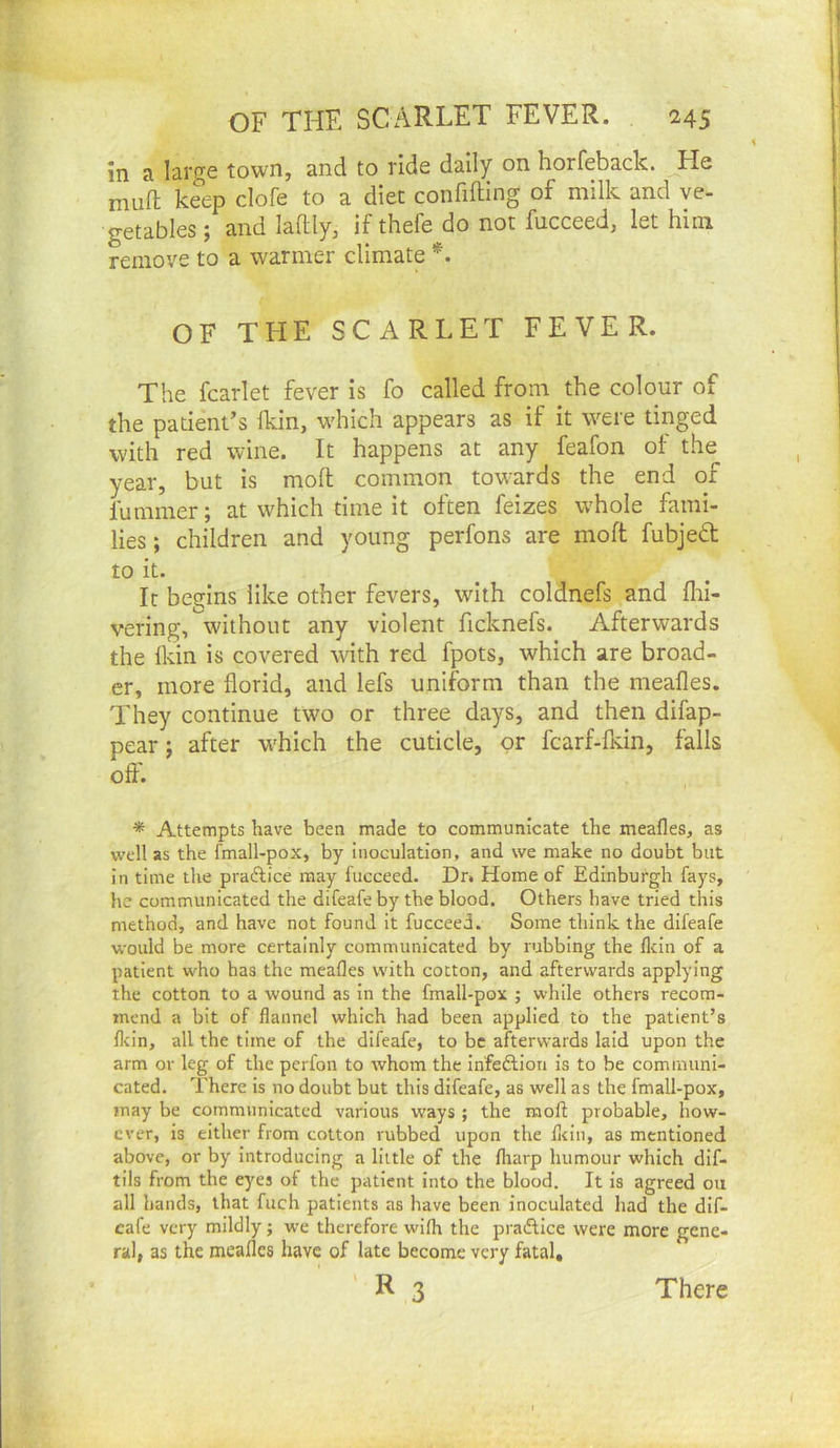 in a large town, and to ride dally on horfeback. He mufl: keep clofe to a diet confifting of milk and ve- getables; and laftly, if thefe do not fucceed, let him remove to a warmer climate OF THE SCARLET FEVER. The fcarlet fever is fo called from the colour of the patient’s Ikin, which appears as if it were tinged with red wine. It happens at any feafon of the year, but is moll common towards the end of fuminer; at which time it often feizes whole fami- lies ; children and young perfons are moft fubjed to it. It begins like other fevers, with coldnefs and flii- vering, without any violent ficknefs. Afterwards the fldn is covered wth red fpots, which are broad- er, more florid, and lefs uniform than the meafles. They continue two or three days, and then difap- pear j after which the cuticle, or fcarf-fkin, falls oft'. * Attempts have been made to communicate the meafles, as well as the fmall-pox, by inoculation, and we make no doubt but in time the praftice may fucceed. Dr» Home of Edinburgh fays, he communicated the difeafe by the blood. Others have tried this method, and have not found it fucceed. Some think the difeafe would be more certainly communicated by rubbing the flein of a, patient who has the meafles with cotton, and afterwards applying the cotton to a wound as In the fmall-pox ; while others recom- mend a bit of flannel which had been applied to the patient’s flein, all the time of the difeafe, to be afterwards laid upon the arm or leg of the perfon to whom the Infedlion is to be communi- cated. There is no doubt but this difeafe, as well as the fmall-pox, may be communicated various ways ; the moft probable, how- ever, is either from cotton rubbed upon the flein, as mentioned above, or by Introducing a little of the lharp humour which dlf- tils from the eyes of the patient into the blood. It is agreed on all hands, that fuch patients as have been inoculated had the dif- eafe very mildly; we therefore wifh the practice were more gene- ral, as the meafles have of late become very fatal,