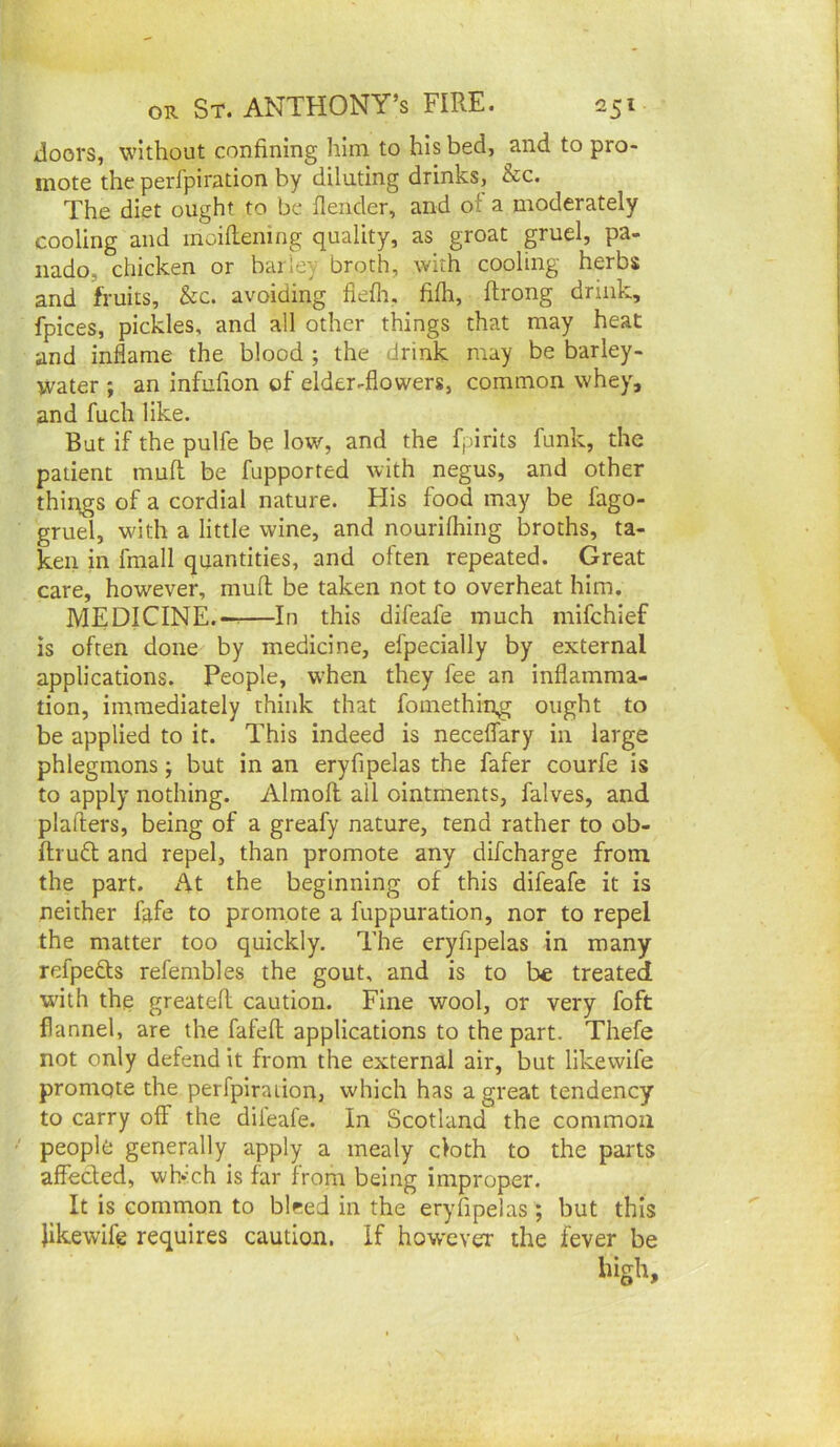 doors, without confining him to his bed, and to pro- mote the perfpiration by diluting drinks, &c. The diet ought to be flender, and of a moderately cooling and inoiflening quality, as groat gruel, pa- iiado, chicken or barley broth, with cooling herbs and fruits, &c. avoiding flefli, fifh, flrong drink, fpices, pickles, and all other things that may heat and inflame the blood ; the drink may be barley- water ; an infufion of elder-flowers, common whey, and fuch like. But if the pulfe be low, and the fpirits funk, the patient muft be fupported with negus, and other things of a cordial nature. His food may be fago- gruel, with a little wine, and nourilhing broths, ta- ken in fmall quantities, and often repeated. Great care, however, mufl; be taken not to overheat him. MEDICINE.--—In this difeafe much mifchief is often done by medicine, efpecially by external applications. People, when they fee an inflamma- tion, immediately think that foinething ought to be applied to it. This indeed is neceflary in large phlegmons; but in an eryfipelas the fafer courfe is to apply nothing. Almoil all ointments, falves, and plafters, being of a greafy nature, tend rather to ob- ftrudl and repel, than promote any difcharge from the part. At the beginning of this difeafe it is neither fafe to promote a fuppuration, nor to repel the matter too quickly. The eryfipelas in many refpedts refembles the gout, and is to be treated with the greatefl caution. Fine wool, or very foft flannel, are the fafefl; applications to the part. Thefe not only defend it from the external air, but likewife promote the perfpiraiion, which has a great tendency to carry off the dileafe. In Scotland the common people generally apply a mealy cloth to the parts affected, wh*’ch is far from being improper. It is common to bleed in the eryfipelas ; but this Jikewife requires caution. If however the fever be high.