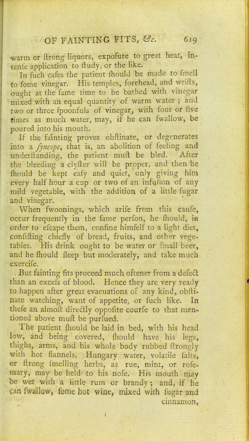 warm or ftrong liquors, expofure to great heat, in- tenl'e application to ftudy, or the like. In fuch cafes the patient Ihould be made to fmell to fome vinegar. His temples, forehead, and wrifts, ought at the fame time to be bathed with vinegar mixed with an equal quantity of warm water ; and two or three fpoonfuls of vinegar, with four or five fimes as much water, may, if he can fwallow, be poured into his mouth. If the fainting proves obflinate, or degenerates into a fyncope^ that is, an abolition of feeling and underflanding, the patient mufl be bled. After the bleeding a clyfter will be proper, and then he fhould be kept eafy and quiet, only giving him every half hour a cup or two of an infufion of any mild vegetable, with the addition of a little fugar and vinegar. When fwoonings, which arife from this caufe, occur frequently in the fame perfon, he fhould, in order to efcape them, confine himfelf to a light diet, confiding chiefly of bread, fruits, and other vege- tables. His drink ought to be water or fmall beer, and he fhould deep but moderately, and take much exercife. . But fainting fits proceed much oftener from a defe6l than an excels of blood. Hence they are very ready to happen after great evacuations of any kind, obdi- nate watching, want of appetite, or fuch like. In thefe an almod diredUy oppofite courfe to that men- tioned above mud be purfued. The patient (hould be laid in bed, with his head low, and being covered, fhould have_ his legs, thighs, arms, and his whole body rubbed drongly with hot flannels. Hungary water, volatile falts, or drong Imelling herbs, as rue, mint, or rofe- mary, may be held' to his nofe. His mouth may be wet with a little rum or brandy; and, if he can fwallow, fome hot wine, mixed with fugar and cinnamon. t