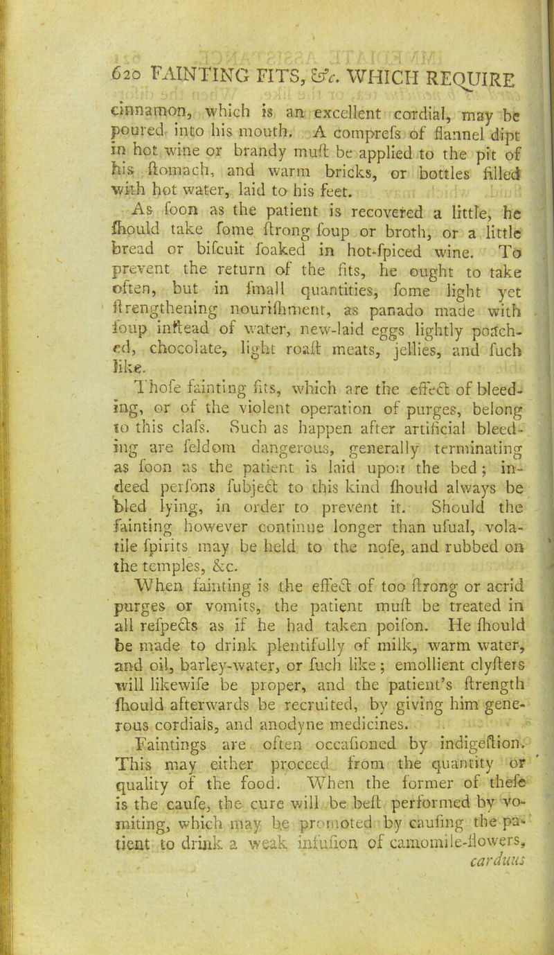 ciHnamon, which is an excellent cordial, may be poured into his mouth. A comprefs of flannel dipt in hot wine or brandy muft be applied to the pit of his ftoinach, and warm bricks, or bottles filled with hot water, laid to his feet. As foon as the patient is recovered a little, he fhould take fome ftrong foup or broth, or a little bread or bifcuit foaked in hot-fpiced wine. To prevent the return of the fits, he ought to take often, but in Imall quantities, fome light yet ' firengthening nouriflrnient, as panado made with Ibup inftead of water, new-laid eggs lightly podch- ed, chocolate, light road meats, jellies, and fuch like. Thofe fainting fits, which are the efteCc of bleed- i ing, or of the violent operation of purges, belong lo this clafs. Such as happen after artilicial bleed- ing are feldom dangerous, generally terminating as foon us the patient is laid upon the bed ; in- deed per Tons fubje6t to this kind jfhould always be bled lying, in order to prevent it. Should the fainting however continue longer than ufual, vola- tile fpirits may be held to the nofe, and rubbed on the temples, &c. When fainting is the effect of too ftrong or acrid purges or vomits, the patient mud be treated in all refpedts as if he had taken polfon. He fliould be made to drink plentifully of milk, warm water, and oil, barley-water, or fuch like; emollient clyders will likewife be proper, and the patient’s drength fliould afterwards be recruited, by giving him gene- rous cordials, and anodyne medicines. Faintings are often occafioned by indigedion. This may either proceed from the quantity or quality of the food. When the former of thefe is the caufe, the cure vdll be bed performed by vo- miting, which may he promoted by caufing the pa- tient to driiik a weak infufion of camomile-flowers, carduiu