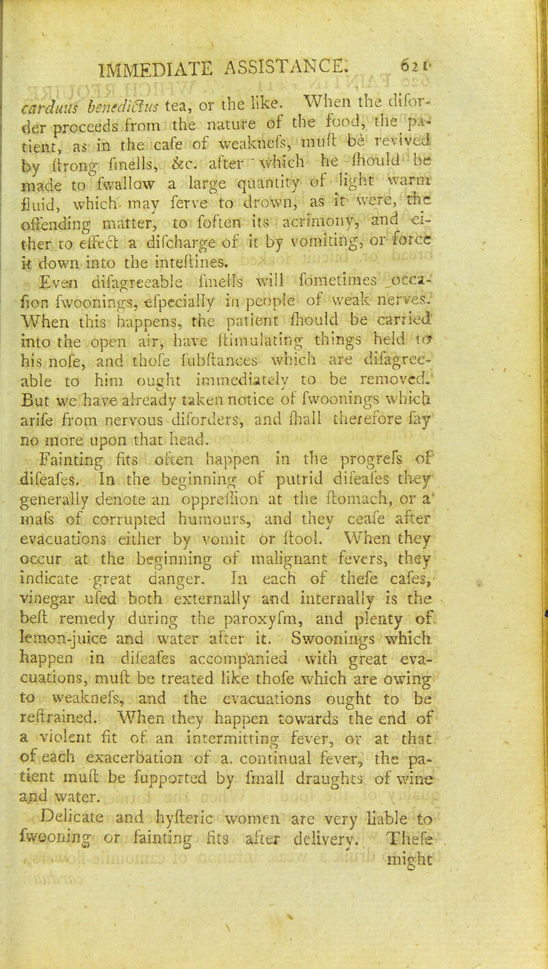 IMMEDIATE ASSISTANCE: 6ii- caTduiis henfcU^iis tea, or the like. When the difor- tier proceeds from the nature of the food, the^ pa- tient, as in the cafe of weaknefs, muft be revived by itrong iinells, &c. after  which he Ihotild be j made to fwallow a large quantity of jight warm ; fluid, which' may ferve to drown, as it were, the : offending matter, to foften its acrimony, and ei- ther to effect a difeharge of it by vomiting, or force k down into the inteflines. Even difagreeable ftnells wall fometimes _occi- fion fwoonings, efpecially in peo'ple of weak nerves; When this happens, the patient fliould be carried' into the open air, have Itimulatlng things held try his nofe, and thofe fubftances which are difagree- able to him ought immedutely to be removed.' But we have already taken notice of fwoonings which arife from nervous diforders, and flrall therefore fay no more upon that head. Fainting fits often happen in the progrefs of difeafes. In the beginning of putrid difeafes they geiiera'lly denote an oppreflion at the flomach, or a' inafs of corrupted humours, and they ceafe after evacuations either by vomit or ftool. When they occur at the beginning of malignant fevers, they indicate great danger. In each of thefe cafes,- vinegar ufed both externally and internally is the befl remedy during the paroxyfm, and plenty of. lemon-juice and water after it. Swoonings which happen in difeafes accompanied with great eva- cuations, muft be treated like thofe which are owing to w'eaknefs, and the evacuations ought to be reftrained. When they happen towards the end of a violent fit of an intermitting fever, or at that, of each exacerbation of a. continual fever, the pa- tient muft be fupported by fmall draughts of wine ajid water. Delicate and hyfteric women are very liable to fwooning or fainting fits after delivery., Thefe might \