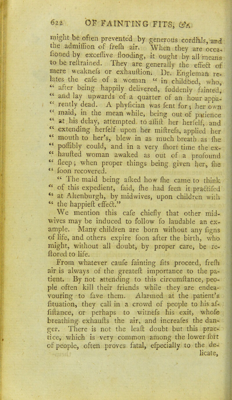 might be often prevented by generous cordials, and the admiffion of frefh air. When they are occa- Iioned by exceflive flooding, it ought by all means to be rellrained. They are generally the effea of mere ^^'eaknels or exhauftion, 13r. Eno'leinan re* lates the cafe of a woman in childbed, who, “ after being happily delivered, fuddenly fainted’ and lay upwards of a quarter of an hour appa- rently dead. A phyfician was fent for ; her own maid, in the mean while, being out of patience “ at, his delay, attempted to aflifl: her herfelf, and “ extending herfelf upon her miftrefs, applied her “ mouth to her’s, blew in as much breath as flie poflibly could, and in a very fliort time the ex- “ haufted woman awaked as out of a profound fleep; when proper things being given her, flie “ foon recovered. “ The maid being afl^ed how flie came to think of this expedient, faid, flie had feen it praftifed “ at Aluenburgh, by niidwives, upon children with “ the happiefl effeS:.” We mention this cafe chiefly that other mid- wives may be induced to follow fo laudable an ex- ample. Many children are born without any figns of life, and others expire foon after the birth, who might, without all doubt, by proper care, be re- flored to life. From whatever caufe fainting fits proceed, frefli air is always of the greatefl; importance to the pa- tient, By not attending to this circumftance, peo- ple often kill their friends while they are endea- vouring to fave them. Alarmed at the patient’s fituation, they call in a crowd of people to his af- fiftance, or perhaps to witnefs his exit, whofe breathing, exhaufts the air, and increafes the dan- ger. There is not the leafl: doubt but this prac- tice, which is very common among the lower fort of people, often proves fatal, efpecially to the de- licate.