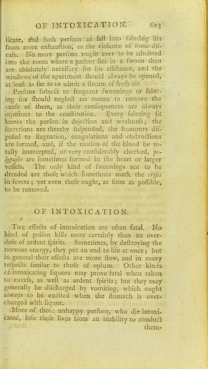 Ucate, and fuch perfons as fall into fainting fits from mere exhauftion, or the violence of lome dil- eafe. No more perfons ought ever to be admitted into the room where a patient lies in a fwoon than are abfolately neceflary for his affiftanc.e, and the windows of the apartment Ihould always be opened, at lead as far as to admit a dream of frefii air. Perfons fubject to frequent fwoonings or faint- ing fits fliould neglecl no means to remove the caufe of them, as their confequences are always injurious to the conditution. Every fainting fit leaves the perfon in dejeftion and weaknefs; the fecretions are thereby fufpended, the humours dif- pofed to dagnation, coagulations and obdruclions are formed, and, if the motion of the blood be to- tally intercepted, or very confiderably checked, po~ lypufes are foraetimes formed in the heart or larger veffels. The only kind of fwoonings not to be dreaded are .thofe which fometimes mark the crifis in fevers ; yet even thefe ought, as foon as poliible, to be removed. OF INTOXICATION. § The effects of Intoxication are often fatal. No kind of poifon kills more certainly than an over- dofe of ardent fpirits. Sometimes, by dedroying the nervous energy, they put an end to life at oncO; but in general their effefts are more flow, and in many refpects fimilar to thofe of opium. Other kinds of intoxicating liquors may prove fatal when takeq to excefs, as well as ardent fpirits; but they may generally be diicharged by vomiting, which ought always to be excited when tde domach is over- charged with liquor. More of thole unhappy perfons, who die intoxi- cated, lofe their lives from an inability to conduft them-