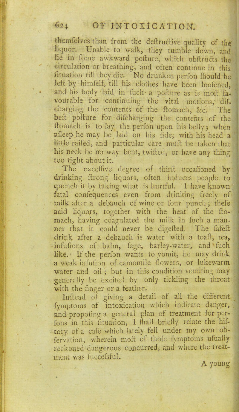 62+ OF IlSITOXlC ATIOig‘. themfelves than from the deftrudive quality of th(i ^ liquor. Unable to walk, they tumble down, ami,^ lie in fome awkward pofture, which obflruds the ] ' circulation or breathing, and often continue in this \ fit nation till they die. No drunken perfoii fliould be J left by himfelf, till his clothes have been looCened, ^ and his body laid in fuch- a pollure as is moll fa- vourable for continuing the vital motions,' dif- charging the contents of the ftomach, &c. The bed podure for difcharging the contents of the Itomach is to lay the perfon upon his belly; w'hen afleep jie may be laid on his fide, with his head a  little raifed, and particular care mud be taken that i his neck be n‘o way bent, tvvided, or have any thing too tight about it. ; The exceffive degree of third occafioned by' drinking drong liquors, often induces people to quench it by taking what is hurtful. 1 have known fatal confequences even from drinking freely of milk after a debauch of wine or four punch ; thefe acid liquors, together with the heat of the do- mach, having coagulated the milk in fuch a man- ner that it could never be digeded. The fafed drink after a debauch is water with a toad, tea, infufions of balm, fage, barley-water, and'fuch like.' If the perfon wants to vomit, he may drink 1 a w^eak infufion of camomile flowers, or lukewarm , water and oil ; but in this condition vomiting may ■ generally be excited by only tickling the throat ■ with the dnger or a feather. ^ Indead of giving a detail of all the different j fymptoms of intoxication which indicate danger, and propofing a general plan of treatment for per- j fons in this fituation, I lhall briefly relate the hil- j . tory of a cafe which lately fell under my own ob- ^ fervation, wherein mod of thofe fymptoms ufually j reckoned dangerous concurred, and where the treat- j ment was luccefsful. ^ A young ^