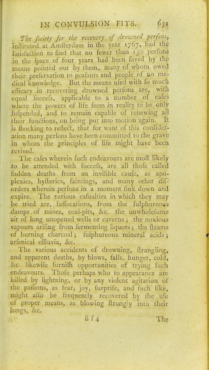 The fociety for the recovery of drowned perfons, inftituted at Amlterdam in the year 1767, had the fatisladlion to find that no fewer than 1^0 perfons in the fpace of fonr years had been fayed by the means pointed out by them, many of whom owed their prefervation to peafants and people of »o me- dical knowledge. But the means ufed wdth fo much efficacy in recovering drowned perfons are, with equal fuccefs, applicable to a number of cafes where the powers of life feem in reality to be only fufpended, and to remain capable of renewing all their funUions, on being put into motion again. It is ffiocking to refledl, that for want of this confider- ation many perfons have been committed to the grave in whom the principles of life might have been revived. The cafes wherein fuch endeavours are moll likely to be attended with fuccefs, are all thofe called fndden deaths from an inyifible caufe, as apo- plexies, hyllerics, faintings, and many other dif- orders wherein perfons in a moment fink down and expire. The various cafualties in which they may be tried are, fuffocations, from the fulphureous damps , of mines, coal-pits, &c. the unw'holefome air of Iqng unopened wells or caverns; the noxious vapours arifing from fermenting liquors ; the fleams of burning charcoal; fulphureous mineral acids j arfenical effluvia, &c. The various accidents of drowning, firangling, and apparent deaths, by blows, falls, hunger, cold, &c. likewife furnifh opportunities of trying fuch endeavours. Thofe peihaps who to appearance are killed by lightning, or by any violent agitation of ‘ the paffions, as fear, joy, furprife, and fuch like, might alio be frequently recovered by the ufe of proper means, as blowing ftrongly into their lungs, &c.