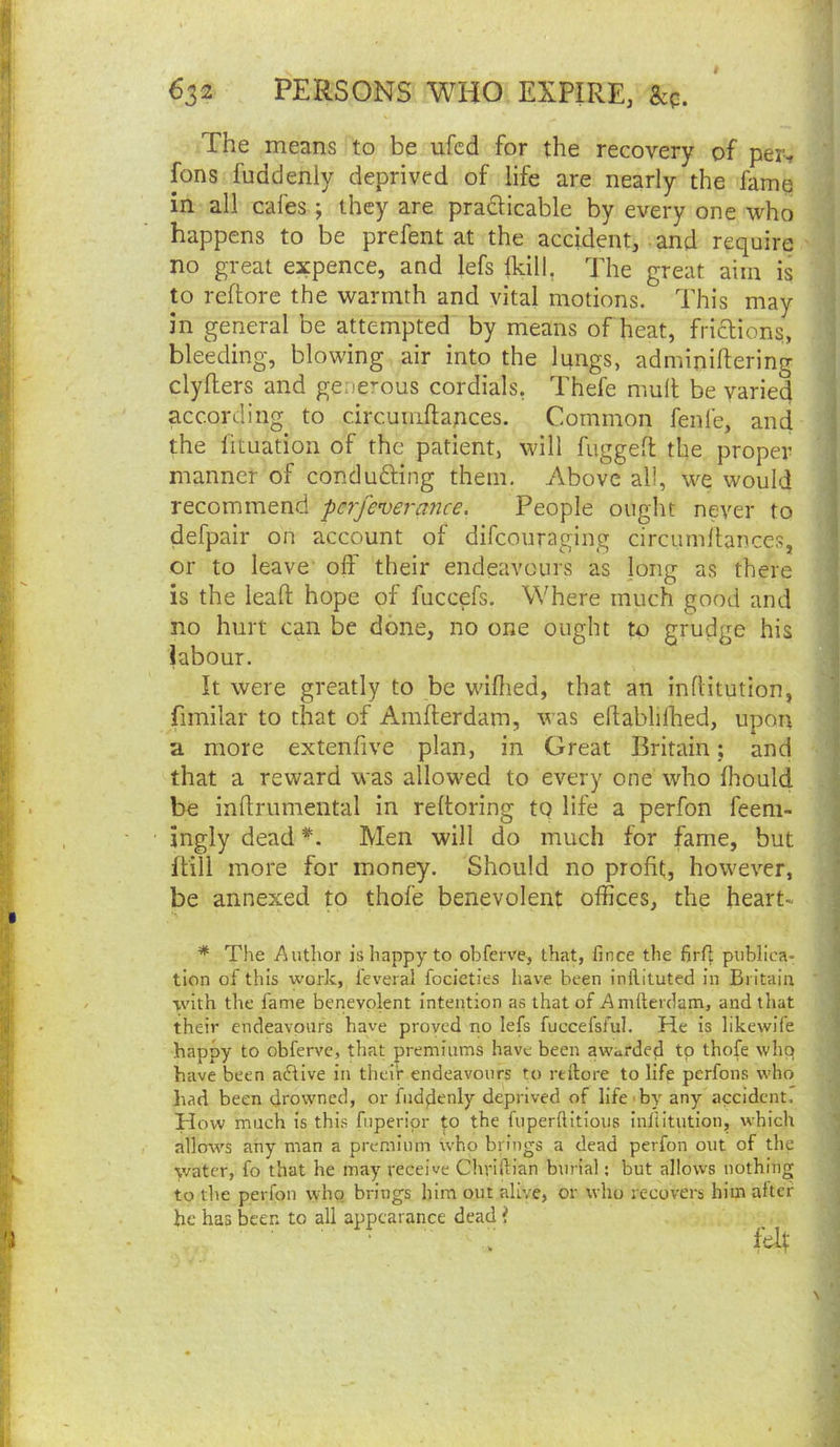 i The means to be ufcd for the recovery of per-, fons fuddenly deprived of life are nearly the fame i in all cafes; they are practicable by every one who happens to be prefent at the accident, and require - | no great expence, and lefs Ikill, The great aim is j to reflore the warmth and vital motions. This may ^ in general be attempted by means of heat, frictions, ] bleeding, blowing air into the lungs, adminiftering j clyfters and generous cordials, Thefe mull be varied J according to circumftances. Common fenfe, and ' the fituation of the patient, will fuggeft the proper manner of condudling them. Above all, we would , recommend pc7je'verance. People ought never to | defpair on account of difcouraging circuinllances, or to leave- off their endeavours as ]ong as there 1 is the lead hope of fuccefs. Where much good and no hurt can be done, no one ought to grudge his labour. It were greatly to be wiflied, that an inflitution, fimilar to that of Amflerdam, was edablilhed, upon ; a more extenfive plan, in Great Britain; and that a reward was allowed to every one who fliould be inflrumental in reftoring to life a perfon feem- 1 ingly dead *. Men will do much for fame, but {till more for money. Should no profit, however, be annexed to thofe benevolent offices, the heart- * The Author is happy to obferve, that, fince the Brft publica- tion of this work, feveral focictics have been inllituted in Britain  ■vvith the fame benevolent intention as that of Amfterdam, and that their endeavours have proved no lefs fuccefsful. He is likewife ^ happy to obferve, that premiums have been awarded tp thofe who ^ have been active in their endeavours to rellore to life perfons who had been drowned, or fiidflenly deprived of life<by any accident. How much is this fuperipr to the fuperftitious inliitution, which 1 allows any man a premium who brings a dead perfon out of the j water, fo that he may receive Chriftian burial; but allows nothing J to the perfon who brings him out alive, or who recovers him alter j he has beer, to all appearance dead f _ i