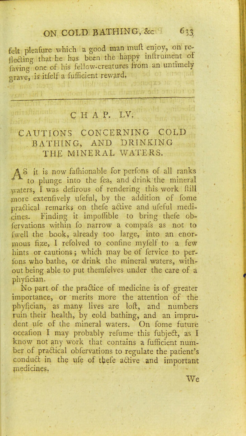 felt pleafure which a good man muft enjoy, on re. heding that he has been the happy mftrument of laving one of his fellow-creatures from an untimely grave, is' itfelf a fufficient reward, CHAP. LV, CAUTIONS CONCERNING COLD BATHING, AND DRINKING THE MINERAL WATERS. AS jt is now fafhionable for perfons of all ranks to plunge into the fea, and drink the mineral waters, I was defirous of rendering this work flill niore extenfively ufeful, by the addition of fome pradical remarks on thefe adive and ufeful medi- cines. Finding it impoffible to bring thefe ob- fervations within fo narrow a compafs as not to fwell the book, already too large, into an enor- mous fize, I refolved to confine myfelf to a few hints or cautions; which pnay be of fervice to per- Ibns who bathe, or drink the mineral waters, with- out being able to put themfelves under the care of a phyfician. No part of the praflice of medicine is of greater importance, or merits more the attention of the phyfician, as many lives are loft, and numbers ruin their health, by eold bathing, and an impru- dent ufe of the mineral waters. On fome future occalion I may probably refume this fubjed, as I know not any work that contains a fufficient num- ber of pradical obfervations to regulate the patient’s condud in the ufe of thefe adive and important medicines, We