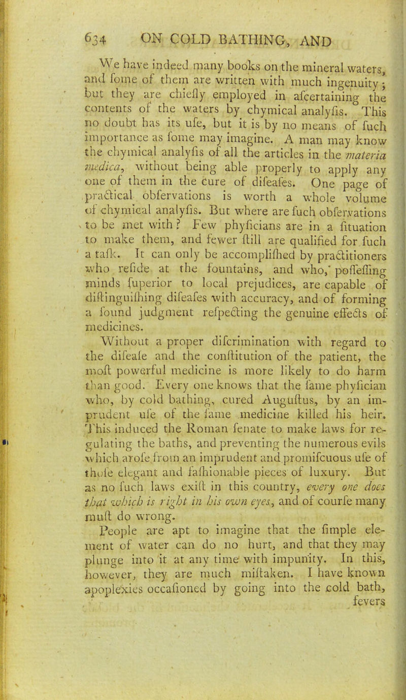 We have indeed many books on the mineral waters, and foine of them are written with much ingenuity • but they are chiefly employed in afeertaining the contents of the waters by chymical analyfis. This no doubt has its ufe, but it is by no means of fuch importance as foine may imagine. A man may know the chymical analyfis of all the articles in the materia medica^ without being able properly to apply any one of them in the cure of difeafes. One page of pradical obfervations is worth a whole volume of chymical analyfis. But where are fuch obfervations X to be met with ? Few phyficians are in a fituation to make them, and fewer flill are qualified for fuch a tafl*:. It can only be accompliflied by praditioners who refide at the fountains, and who,' poffefling minds fuperior to local prejudices, are capable of diftinguilhing difeafes with accuracy, and of forming a found judgment refpeding the genuine efleds of medicines. Without a proper dlfcrimination with regard to the difeafe and the conflitution of the patient, the inofl powerful medicine is more likely to do harm than good. Every one knows that the fame phyfician who, by cold bathing, cured Auguftus, by an im- prudent ufe of the lame medicine killed his heir, d’his Induced the Roman fenate to make laws for re- gulating the baths, and preventing the numerous evils >vhich arofejrom an imprudent and proinifcuous ufe of thule elegant and falhioiiable pieces of luxury. But as no fuch law's exill in this country, every one does that vuhich is right in his own eyes, and of courfe many mufl; do wrong. People are apt to imagine that the fimple ele- ment of water can do no hurt, and that they may plunge into it at any time with impunity. In this, however, they are m.uch miftaken. I have known apoplexies occafioned by going into the cold bath, fevers
