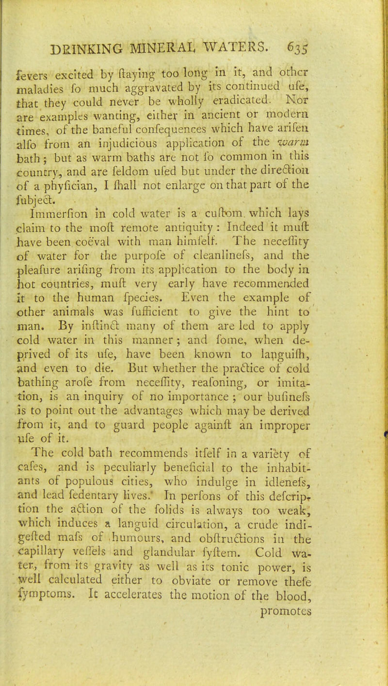 fevers excited by (laying too long in it, and other maladies fo much aggravated by its continued ufe, that they could never be wholly eradicated. Nor are examples wanting, either in ancient or modern times, of the baneful confequences which have arifen alfo from an injudicious application of the warm bath; but as warm baths are not fo common in this country, and are feldom ufed but under the direflion of a phyfician, I flrall not enlarge on that part of the fubjecl. Immerfion in cold w'ater is a curbom. which lays claim to the mod remote antiquity : Indeed it mult have been coeval with man himfelf. The neceffity of water for the purpofe of cleanllnefs, and the pleafure arifing from its application to the body in hot countries, muft very early have recommended it to the human fpecies. Even the example of other animals was fufficient to give the hint to man. By inflincl many of them are led to apply cold water in this manner; and fome, when de- prived of its ufe, have been known to lapguilh, und even to die. But whether the practice of cold bathing arofe from neceffity, reafoning, or imita- tion, is an inquiry of no importance ; our bufmefs is to point out the advantages which may be derived from it, and to guard people againft an improper life of it. The cold bath recommends itfelf in a variety of cafes, and is peculiarly beneficial to the inhabit- ants of populous cities, who indulge in idlenefs, and lead fedentary lives.* In perfons of this deferipr tion the adtion of the folids is always too weak, which induces a languid circulation, a crude indi- gefted mafs of .humours, and obftruclions in the capillary veffiels and glandular fyftem. Cold wa- ter., from its gravity as well as its tonic power, is well calculated either to obviate or remove thefe fymptoms. It accelerates the motion of the blood, promotes