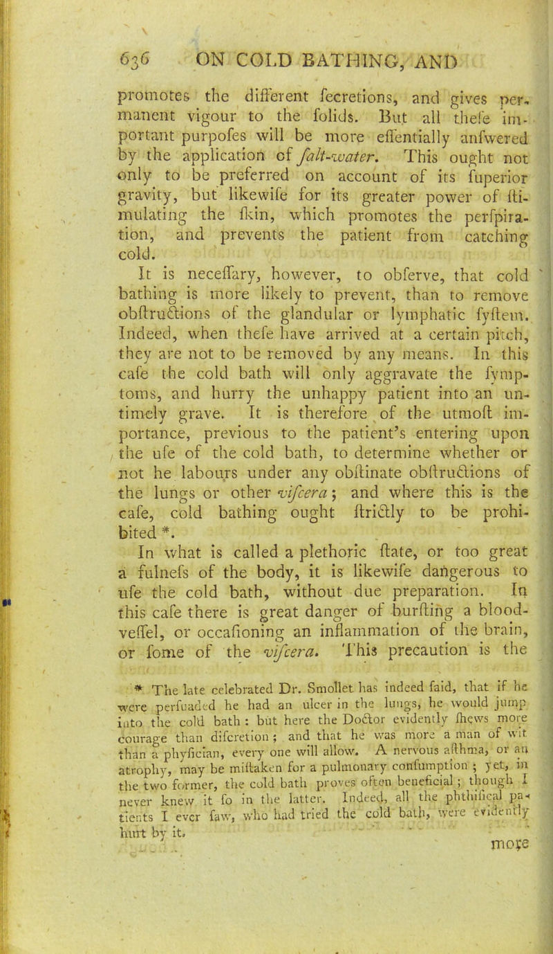 promotes the different fecretions, and gives per, manent vigour to the folids. But all thefe im- portant purpofes will be more eflentially aiifwered by the application of fali-water. This ought not only to be preferred on account of its fuperior gravity, but like wife for its greater power of Iti- mulating the ffin, which promotes the perfpira- tion, and prevents the patient from catching cold. It is neceffary, however, to obferve, that cold ' bathing is more likely to prevent, than to remove obftruftions of the glandular or lymphatic fyflem. Indeed, when thefe have arrived at a certain pitch, they are not to be removed by any means. In this cafe the cold bath will only aggravate the fvmp- toms, and hurry the unhappy patient into an un- timely grave. It is therefore^of the utmofl im- portance, previous to the patient’s entering upon the ufe of the cold bath, to determine whether or not he labours under any obffinate obllrudlions of the lungs or other vifcera; and where this is the cafe, cold bathing ought ffridly to be prohi- bited *. In what Is called a plethoric flate, or too great a fulnefs of the body, it is likewife dangerous to ufe the cold bath, without due preparation. In this cafe there is great danger of burfting a blood- veffel, or occafioning an inflammation of the brain, or fome of the vifcera. This precaution is the * The late celebrated Dr. Smollet has indeed faid, that if he were perfuaded he had an ulcer in the lungs, he would jump into the coM bath : but here the Doaor evidently fhews mory courage than difcretioii; and that he was more a man of v'lt than a phyfician, every one will allow. A nervous afthma, 01 an atrophy, may be miltaken for a pulmonary confumption ; yet, iu the two former, the cold bath proves often beueficial ; though i never knew It fo In the latter. Indeed, all the pbthifical pa^^ tients I ever faw, who had tried the cold bath, were evidendy hurt by it. mofe