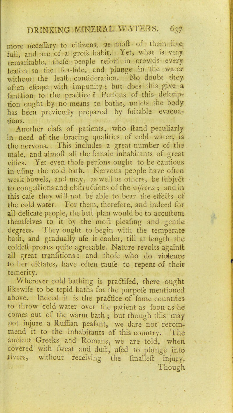 more neceffary to citizens, as mofl of them live full, and are of a grofs habit. Yet, what is very remarkable, thefe people refort in crowds every ieafon to the fea-fide, and plunge in the water without the lead, confideration. No doubt they often efcape with impunity ; but does this give a fanftion to the pradlice ? Perlbns of this defcrip- tion ought by no means to bathe, unlefs the body has been previonily prepared by fuitable evacua- tions. Another clafs of patients, who (land peculiarly in need of the bracing qualities of cold water, is the nervous. This includes a great number of the male, and almoft all the female inhabitants of great cities. Yet even thofe perfons ought to be cautious in ufmg the cold bath. Nervous people have often weak bowels, and may, as well as others, be fubjecf to congedions and obdrudKons of the vifcera ; and in this cafe they will not be able to bear the etfedts of the cold water. For them, therefore, and indeed for all delicate people, the bed plan would be to accudoni themfelves to it by the mod pleafmg and gentle degrees. They ought to begin with the temperate bath, and gradually ufe it cooler, till at length the colded proves quite agreeable. Nature revolts againd all great trandtions: and thofe w^ho do vidence to her didlates, have often caufe to repent of their temerity. VVherevcr cold bathing is pradfifed, there ought likewife to be tepid baths for the purpofe mentioned above. Indeed it is the pradtice of fome countries to throw cold water over the patient as foon as he comes out of the warm bath j but though tHis may not injure a Ruffian peafant, we dare not recom- mend it to the inhabitants of this country. The ancient Greeks and Romans, we are told, when covered with fweat and dud, ufed to plunge into rivers, without receiving the fmalled injury. Though