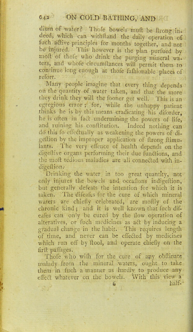 dium of water? Thofe bowels mufl be flrong in- deed, which can with hand the daily operation of fueh aftive princjples for months together, and not be injured. This however is the plan purfued by mofl of thole who drink the purging mineral wa- ters, and whofe circumhances will permit them to continue long enough at thofe fafliionable places of refort. ^ Many people imagine that every thing depends on the quantity of water taken, and that the more they drink they will the fooner get well. This is an egregious error ; for, 'while the unhappy patient thinks he is by this means eradicating his diforder, he is often in fact undermining the powers of life, ^ and ruining his conflitution. Indeed nothing can do this fo efledtually as weakening the powers of di- ‘ gellion by the improper application of ftrong ftimu- lants. The very ellence of health depends on the ! digedive organs performing their due fundions, and ‘ the molt tedious maladies are all conneded with in- ! digeflion.' Drinking the water in too great quantity, not only injures the bowels and occafions indigeltion, but generally defeats the intention for which it is taken. The difeales for the cure of which mineral waters are chiefly celebrated, are moftly of the chronic kind; and it is well known that fuch dif- eafes can on'y be cured by the flow operation of alteratives, or fuch medicines as ad by inducing a gradual change in the habit. This requires length of time, and never can be efleded by medicines which run off by flool, and operate chiefly on the fir ft paflages. Thofe who wifli for the cure of any obfHnate malady from the mineral .waters, ought to take | them in fuch a manner as hardly to produce any 1 elfed whatever on the bowels. With this view a 6 half-^