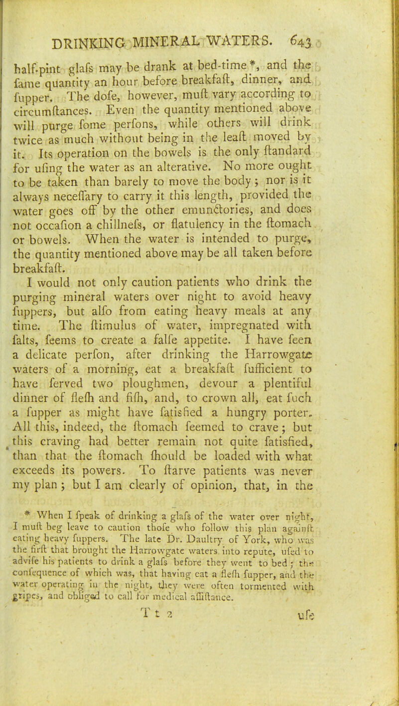 half-pint glafs may be drank at bed-time *, and the fame quantity an hour before breakfaft, dinner, and fupper. The dofe, however, muft vary according to circumflances. Even the quantity mentioned above will purge fome perfons, while others will drink twice as much without being in the lead: moved by j it. Its operation on the bowels is the only flandard I for ufing the water as an alterative. No more ought 1 to be taken than barely to move the body ; nor is it I always neceflary to carry it this length, provided the ; water goes off by the other emunftories, and does not occafion a chillnefs, or flatulency in the ftomach, ^ or bowels. When the water is intended to purge, the quantity mentioned above may be all taken before breakfaft. I would not only caution patients who drink the purging mineral waters over night to avoid heavy flippers, but alfo from eating heavy meals at any time. The ftimulus of water, impregnated with falts, feems to create a falfe appetite. I have feen a delicate perfon, after drinking the Harrowgate waters of a morning, eat a breakfaft fufficient to have ferved two ploughmen, devour a plentiful dinner of flefh and fifli, and, to crown all, eat fuch a fupper as might have fatisfied a hungry porter. All this, indeed, the ftomach feemed to crave; but ^ this craving had better remain not quite fatisfied, than that the ftomach fhould be loaded with what exceeds its powers. To ftarve patients was never my plan ; but I am clearly of opinion, that, in the * When I fpeak of drinking a glafs of the water over night, I muft beg leave to caution thofe who follow this plan agajnft. eating heavy fuppers. The late Dr. Daultr)^ of York, who was the Jirft that brought the Harrowgate waters into repute, ufed to advife his patients to drink a glafs before they went to bed j tlm confequence of which was, that having cat a fleflt fupper, and the water operating in the night, tficy were often tormented wiili gripes, and obliged to call for medical aftiftance. T t 2 ufr:
