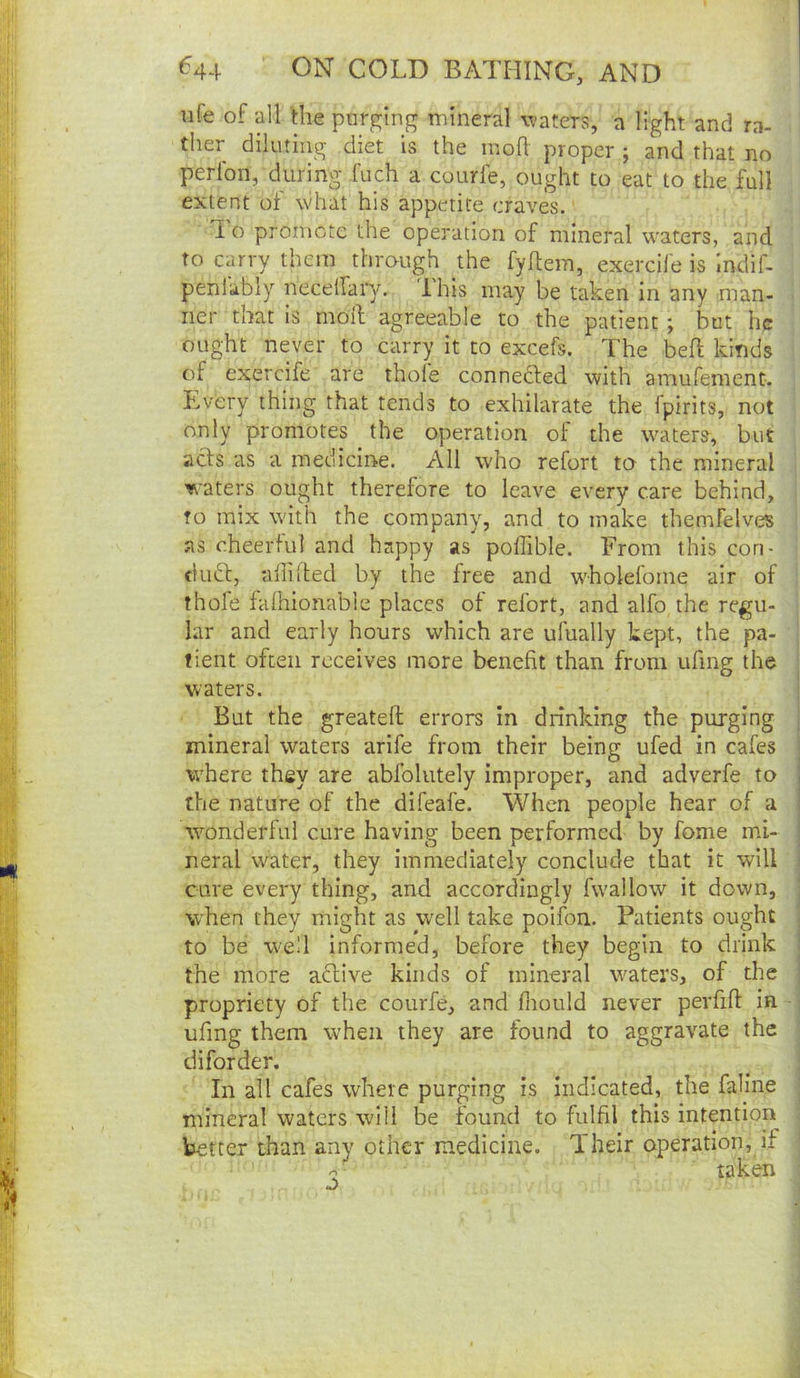 nfe of all Ihe pnrglng mineral waters, a light and ra- ther diluting diet is the mofl proper ; and that no perlbn, during fuch a courfe, ought to eat to the full extent of what his appetite craves. 1 o promote the operation of mineral waters, and to carry them through the fyflem, exercile is indif- penlably neceifai’y. Ihis may be taken in any man- ner that is moil agreeable to the patient; but he ought never to carry it to excels. The bell kinds of exercife are thofe connedled with amufement. Every thing that tends to exhilarate the fpirits, not only promotes the operation of the waters-, but acts as a medicine. All who refort to the mineral waters ought therefore to leave every care behind, to mix with the company, and to make themfelves as eheertul and happy as poffible. From this con- dudl, allilted by the free and wholefome air of thofe falhionable places of refort, and alfo the regu- lar and early hours which are ufually kept, the pa- tient often receives more benefit than from ufing the waters. But the greatell errors in drinking the purging mineral waters arife from their being ufed in cafes where they are abfolutely improper, and adverfe to the nature of the difeafe. When people hear of a wonderful cure having been performed by fome mi- neral water, they immediately conclude that it will cure every thing, and accordingly fwallow it down, when they might as well take poifon. Patients ought to be well informed, before they begin to drink the more aftive kinds of mineral waters, of the propriety of the courfe, and fiiould never pevfifl: in ufing them when they are found to aggravate the diforder. In all cafes where purging is indicated, the fah’ne mineral waters will be found to fulfil this intention better than any other medicine. Iheir operation, if ^ taken