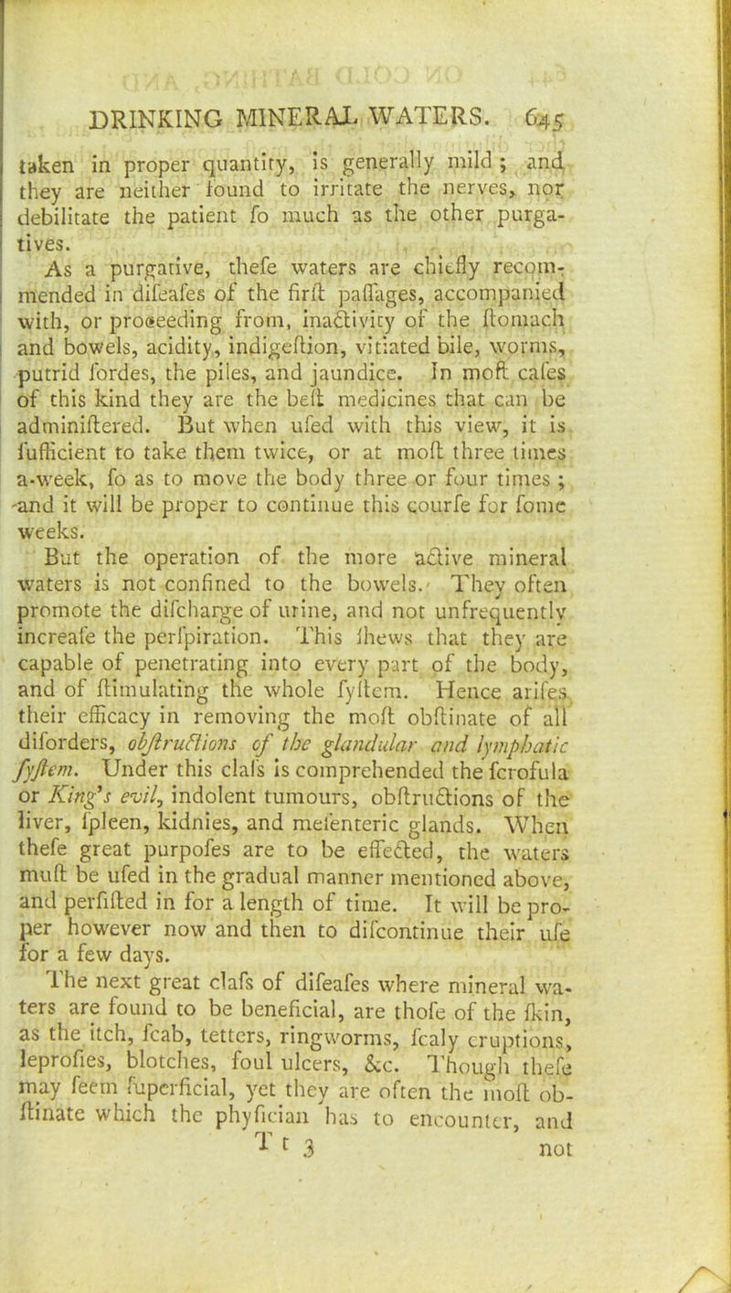 taken in proper quantity, is generally mild ; and, they are neither found to irritate the nerves> nor debilitate the patient fo much as the other purga- tives. As a purgative, thefe waters are chiefly recom- mended in difeafes of the firfl: paflfages, accompanied with, or proceeding from, Ina<^ivicy of the ftomach and bowels, acidity, indigeflion, vitiated bile, worms, putrid Ibrdes, the piles, and jaundice. In moft cafes of this kind they are the belt medicines that can be adminiflered. But when ufed with this view, it is. fufficient to take them twice, or at mofl; three limes a-w^eek, fo as to move the body three or four times ; 'and it will be proper to continue this courfe for fomc weeks. But the operation of the more adlive mineral waters is not confined to the bowels.' They often promote the difeharge of urine, and not unfrequentlv increafe the perfpiration. This Ihews that they are capable of penetrating into every part of the body, and of flimulating the whole fyltem. Hence arifes, their efficacy in removing the moft obftinate of all diforders, objirudions of the gUmdular and lymphatic fyftem. Under this dais Is comprehended the fcrofula or King's evil^ indolent tumours, obftrudions of the liver, fpleen, kidnies, and mefenteric glands. When thefe great purpofes are to be effected, the waters muft be ufed in the gradual manner mentioned above, and peiTifted in for a length of time. It will be pro- per however now and then to difeontinue their ufe for a few days. Ihe next great dafs of difeafes where mineral wa- ters are found to be beneficial, are thofe of the fkin, as the itch, fcab, tetters, ringVv^orms, fcaly eruptions, leprofies, blotches, foul ulcers, &c. Though thefe may feem fupcrftcial, yet they are often the moft ob- ftinate which the phyrician 1ias to encounter, and ^ .3 not
