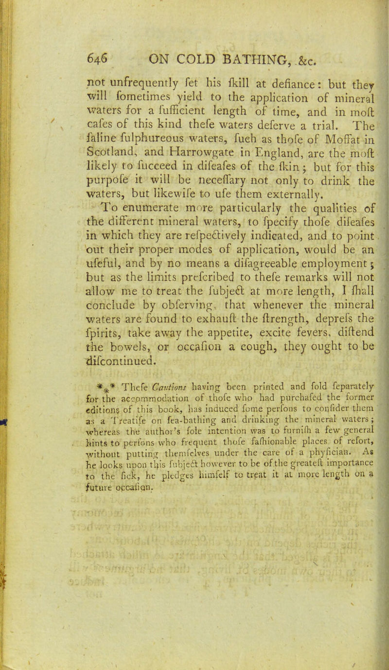 not unfrequently fet his fkill at defiance: but they xvill fornetimes yield to the application of mineral waters for a fulFicient length of time, and in moll cafes of this kind thefe waters deferve a trial. The faline fulphureous waters, fueh as thofe of Moffat in Scotland, and Harrowgate in England, are the mofi: likely to fucceed in difeafes of the fifin; but for this purpofe it will be neceffary not only to drink the waters, but likewife to ufe them externally. To enumerate more particularly the qualities of the different mineral waters, to fpecify thofe difeafes in which they are refpedlively indicated, and to point. ’out their proper modes of application, would be an ufeful, and by no means a difagreeable employment 5 but as the limits preferibed to thefe remarks will not allow me to treat the fubjeft at more length, I fhall conclude by obferving, that whenever the mineral waters are found to exhauft the ftrength, deprefs the fpirits, take away the appetite, excite fevers, diflend the bowels, or occ^fioii a cough, they ought to be difconiinued. Thefe Cautions having been printed and fold feparately for the acepmraodation of thofe who had purchafed the former editions of this book, has Induced fome perfons to cpnfider them ' as a Treatife on fea-bathing and drinking the mineral waters; •whereas the author’s foie intention was to furnifh a few general hints to perfons who frequent tliofe fafhlonable places of refort, •vvithout putting themfclves under the care of a phyfician. As he looks upon tip's fuhjeft however to be of the greateft Importance to the ficic, he pledges lumfelf to treat it at more length on a future occaiion.