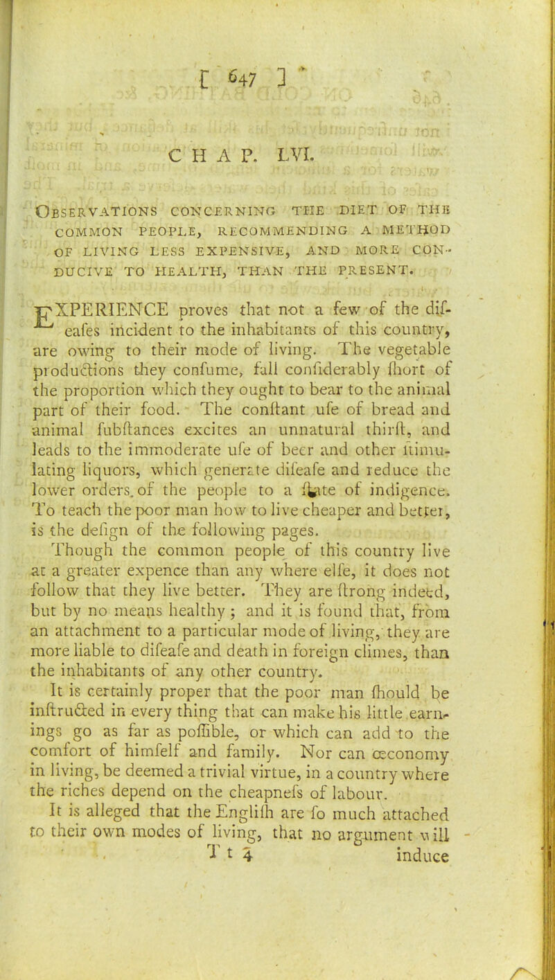 I *'47 ] * CHAP. LVI. Observations concerning the diet of the COMMON PEOPLE, RECOMMENDING A METHOD OF LIVING LESS EXPENSIVE, AND MORE CON- DUCIVE TO PIEALTH, THAN THE PRESENT. 'T'XPERIENCE proves that not a few of the dif- eafes incident to the inhabitants of this country, are owing to their mode of living. The vegetable productions they confume, fall confiderably hiort of the proportion which they ought to bear to the animal part of their food. The conltant ufe of bread and animal fubftances excites an unnatural thirll;, and leads to the immoderate ufe of beer and other itimu- lacing liquors, which generate difeafe and reduce the lower orders, of the people to a l^ite of indigence. To teach the poor man how to live cheaper and better, is the delign of the following pages. Though the common people of this country live at a greater expence than any where elfe, it does not follow that they live better. They are llrong indeed, but by no mea;rs healthy ; and it is found that, from an attachment to a particular mode of living, they are more liable to difeafe and death in foreign climes, than the inhabitants of any other country. It is certainly proper that the poor man fhould be inftruGed in every thing that can make his little eari> ings go as far as poffible, or which can add to the comfort of himfelf and family. Nor can ceconomy in living, be deemed a trivial virtue, in a country where the riches depend on the cheapnefs of labour. It is alleged that theEnglilh are fo much attached to their own modes of living, that no argument vill •1^4 induce