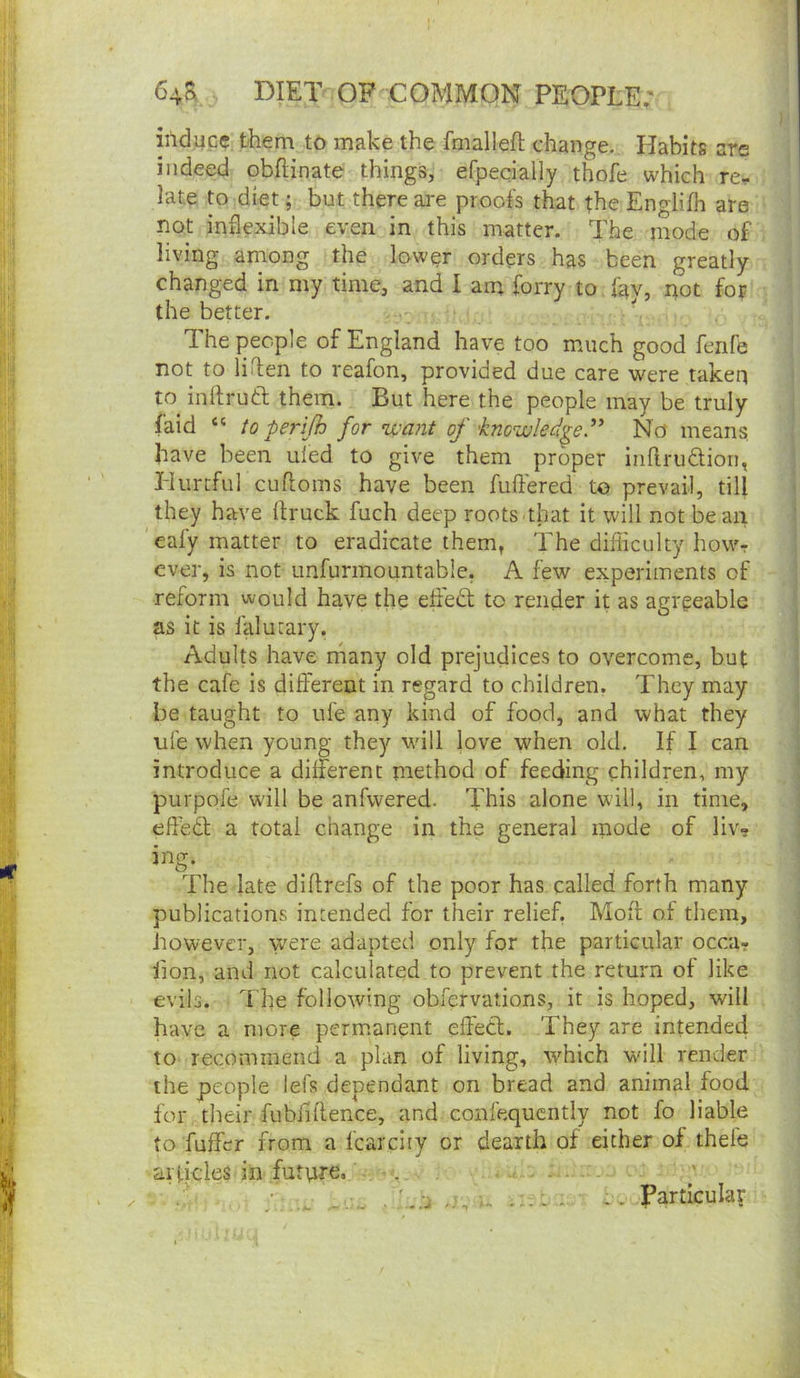 induce them to make the fmallefi; change. Habits are indeed obftinate things, efpecially thofe which re^ late to diet; but there are proofs that the Englifh are not inflexible even in this matter. The mode of living among the lowpr orders has been greatly- changed in my time, and I am forry to fay, not for the better. ^ . The people of England have too much good fenfe not to liHen to reafon, provided due care were taken to inflruft them. But here the people may be truly faid “ topenfh for ’want of 'knowledge” No means, have been uled to give them proper Inftruaioii, Hurtful cufloms have been fuflered to prevail, till they have llruck fuch deep roots.that it will not bean eafy matter to eradicate them, The difficulty howr ever, is not unfurmountable, A few experiments of reform would have the efled to render it as agreeable as it is lalucary. Adults have many old prejudices to overcome, but the cafe is different in regard to children. They may be taught to ufe any kind of food, and what they ufe when young they will love when old. If I can introduce a different method of feeding children, my purpofe will be anfwered. This alone will, in time, efledl a total change in the general mode of liv» The late diflrefs of the poor has called forth many publications intended for their relief. Moft of them, however, were adapted only for the particular occa- hon, and not calculated to prevent the return ot like evils. The following obfervations, it is hoped, will have a more perm.anent effecl;. They are intended to recommend a plan of living, -which will render the people lefs dependant on bread and animal food for their fubiiflence, and confequcntly not fo liable to fuffer from a fcarciiy or dearth of either of thefe articles in futpre. . - ■ .. -o, u - Particular