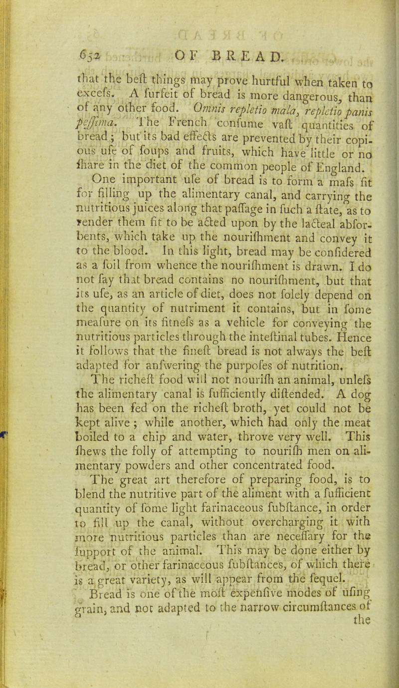 that the bed things may prove hurtful when taken to excefs. A furfeit of bread is more dangerous^ than of any other food. Onmis repktio mala, replctio panis pejjlma. The French confume vaft quantities of bread; but its bad effefts are prevented by their copi- ous ufe of foups and fruits, which have little or no ihare in the diet of the common people of England. One important ufe of bread is to form a mafs fit for filling up the alimentary canal, and carrying the nutritious juices along that paffage in fuch a flate, as to render them fit to be aded upon by the lacteal abfor- bents, which take up the nourifhment and convey it to the blood. In this light, bread may be confidered as a foil from whence the nourifliment is drawn. I do not fay that bread contains no nourifliment, but that its ufe, as an article of diet, does not folely depend on the quantity of nutriment it contains, but in fome meafure on its fitnefs as a vehicle for conveying the nutritious particles through the intefUnal tubes. Hence it follows that the fiiieft bread is not always the befl adapted for anfwering the purpofes of nutrition, The richeft food will not nourifh an animal, unlels the alimentary canal is fufficiently diflended. A dog has been fed on the richeft broth, yet could not be kept alive ; while another, which had only the meat boiled to a chip and water, throve very well. This fhews the folly of attempting to nourifli men on ali- mentary powders and other concentrated food. The great art therefore of preparing food, is to blend the nutritive part of the aliment with a fufficient quantity of fome light farinaceous fubftance, in order 10 fill up the canal, without overcharging it with more nutritious particles than are neceffary for the lupport of the animal. This may be done either by bread, or other farinaceous fubftances, of which there is a great variety, as will appear from the fequel. Bread is one of the moft expenfive modes of ufing grain, and not adapted to the narrow circiimftances of the