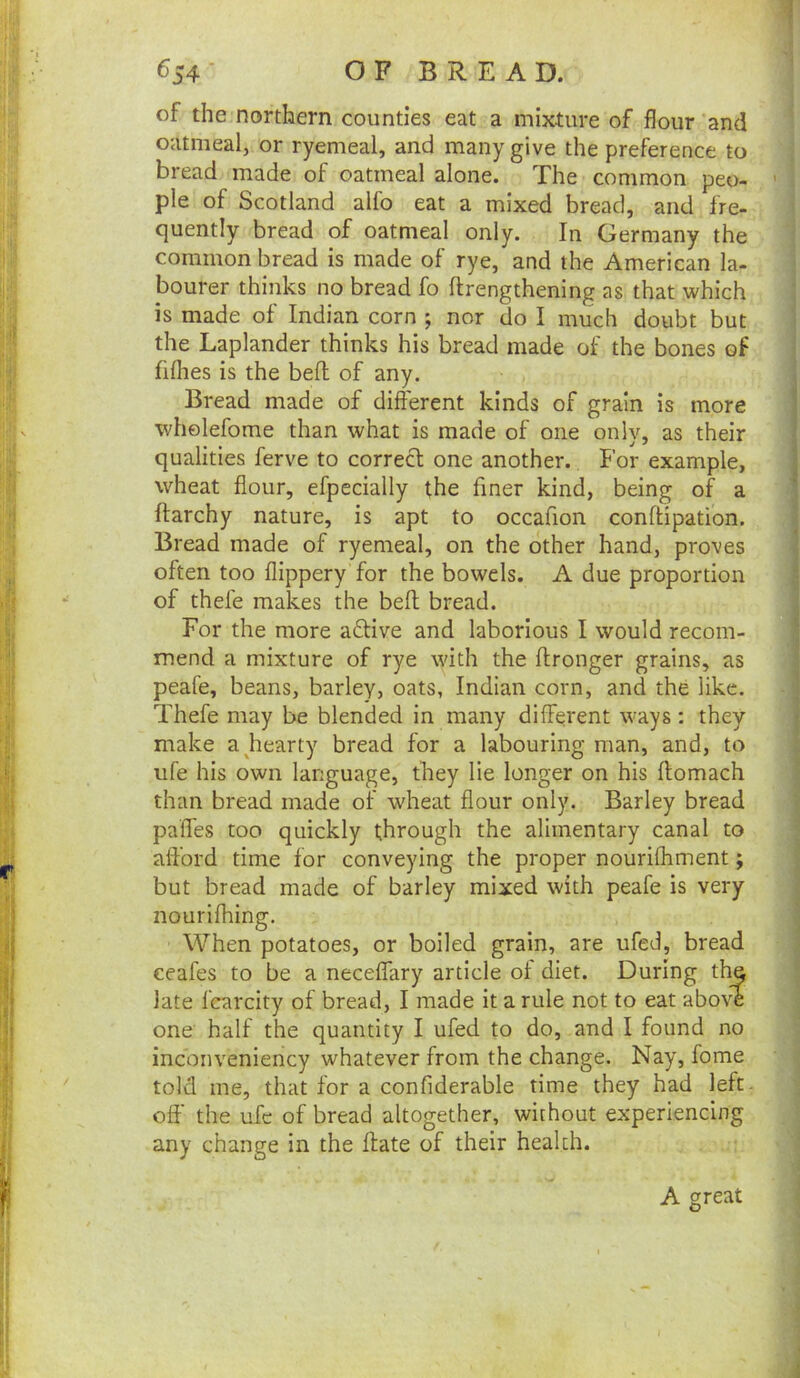 of the northern counties eat a mixture of flour and oatmeal, or ryemeal, and many give the preference to bread made of oatmeal alone. The common peo- ple of Scotland alfo eat a mixed bread, and fre- quently bread of oatmeal only. In Germany the common bread is made of rye, and the American la- bourer thinks no bread fo ftrengthening as that which is made of Indian corn ; nor do I much doubt but the Laplander thinks his bread made of the bones of fiflies is the bed of any. Bread made of different kinds of grain is more whelefome than what is made of one only, as their qualities ferve to correct one another. For example, wheat flour, efpecially the finer kind, being of a ftarchy nature, is apt to occafion conftipation. Bread made of ryemeal, on the other hand, proves often too flippery for the bowels. A due proportion of thefe makes the beff; bread. For the more active and laborious I would recom- mend a mixture of rye with the ftronger grains, as peafe, beans, barley, oats, Indian corn, and the like. Thefe may be blended in many different ways: they make a ^hearty bread for a labouring man, and, to ufe his own language, they lie longer on his ftomach than bread made of wheat flour only. Barley bread paffes too quickly through the alimentary canal to afford time for conveying the proper nourifhment; but bread made of barley mixed with peafe is very nourifhing. When potatoes, or boiled grain, are ufed, bread ceafes to be a neceffary article of diet. During th^ late fcarcity of bread, I made it a rule not to eat above one half the quantity I ufed to do, and I found no inconveniency whatever from the change. Nay, fome told me, that for a confiderable time they had left, oft’ the ufc of bread altogether, without experiencing any change in the ftate of their health. A great