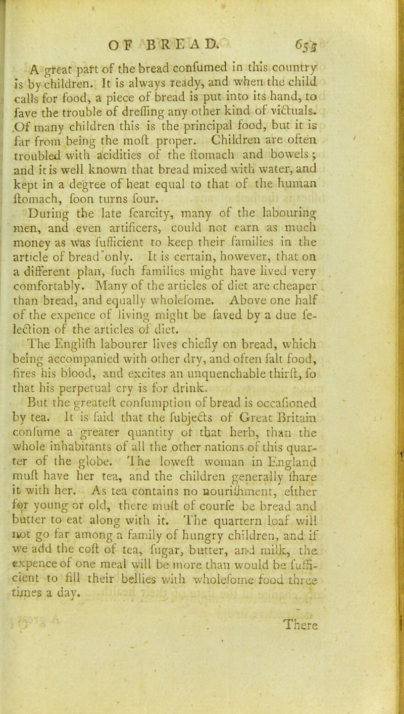 O F B R E A D. 655 A great pan of the bread confumed in this country is by children. It is always ready, and when the child calls for food, a piece of bread is put into its hand, to fave the trouble of drefling any other kind of viftuals. .Of many children this is the principal food, but it is far from being the inoft prc^per. Children are often troubled with acidities of the ftomach and bowels; and it is well known that bread mixed with water, and kept in a degree of heat equal to that of the human ftomach, foon turns four. During the late fcarcity, many of the labouring men, and even artificers, could not earn as much money as was fufficient to keep their families in the article of bread only. It is certain, however, that on a different plan, fuch families might have lived very comfortably. Many of the articles of diet are cheaper than bread, and equally wholefome. Above one half of the expence of living might be faved by a due fe- ledtion of the articles of diet. The Englifh labourer lives chiefly on bread, which being accompanied with other dry, and often fait food, fires his blood, and excites an unquenchable thirft, fo that his perpetual cry is for drink. But the greateft confumption of bread Is occafioned by tea. It is faid that the fubjecls of Great Britain conlume a greater quantity ot that herb, than the whole inhabitants of all the other nations of this quar- ter of the globe. The loweft woman in England muft have her tea, and the children generally fhare it with her. As tea contains no nourifJnnent, either for young or old, there rnuft of courfe be bread and butter to eat along with it. The quartern [oaf will not go far among a family of hungry children, and if we add the coft of tea, fugar, butter, an>d milk, the. expence of one meal will be more than would be fufH- cient to fill their bellies with wholefome food three times a day. There