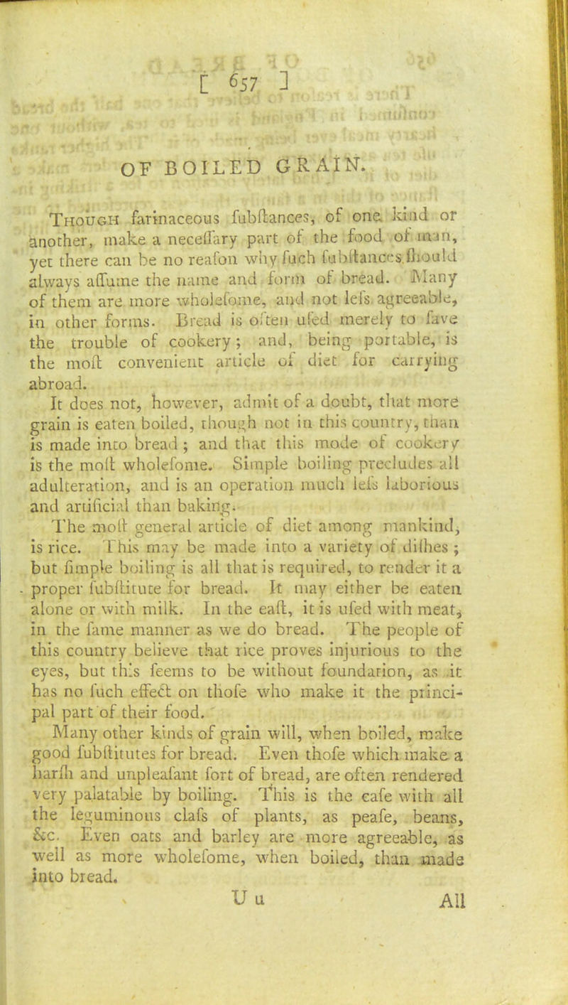 Though farinaceous fubftances, of one* kind or another, make a necellary part of the food of man, yet there can be no reafon why fuch fubitances.fiiould always affutne the name and form of bread. IMany of them are more wholefome, and not lefs, agreeable, in other forms. Bread is oi'ten ui'ed merely to fave the trouble of cookery; and, being portable, is the mod convenient article of diet for carrying abroad. It does not, however, adntit of a doubt, that more grain is eaten boiled, though not in this country, than is made into bread ; and that this mode of cookery is the moll wholefome. Simple boiling precludes all adulteration, and is an operation much lei's laborious and artificial than baking. The moll general article of diet among mankind, is rice. This may be made Into a variety of dilhes ; but fimple boiling is all that is required, to render it a proper fubllitute for bread. It may either be eaten alone or with milk. In the eafl, it is ufed with meat, in the fame manner as we do bread. The people of this country believe that rice proves injurious to the eyes, but this feems to be without foundation, as .it has no fuch effect on thofe who make it the princi- pal part of their food. Many other kinds of grain will, when boiled, make good fubflitutes for bread. Even thofe which make. a liarfli and unpleafant fort of bread, are often rendered very palatable by boiling. This is the cafe with all the leguminous clafs of plants, as peafe, beans. See. Even oats and barley are more agreeable, as well as more wholefome, when boiled, than made into bread, U u All