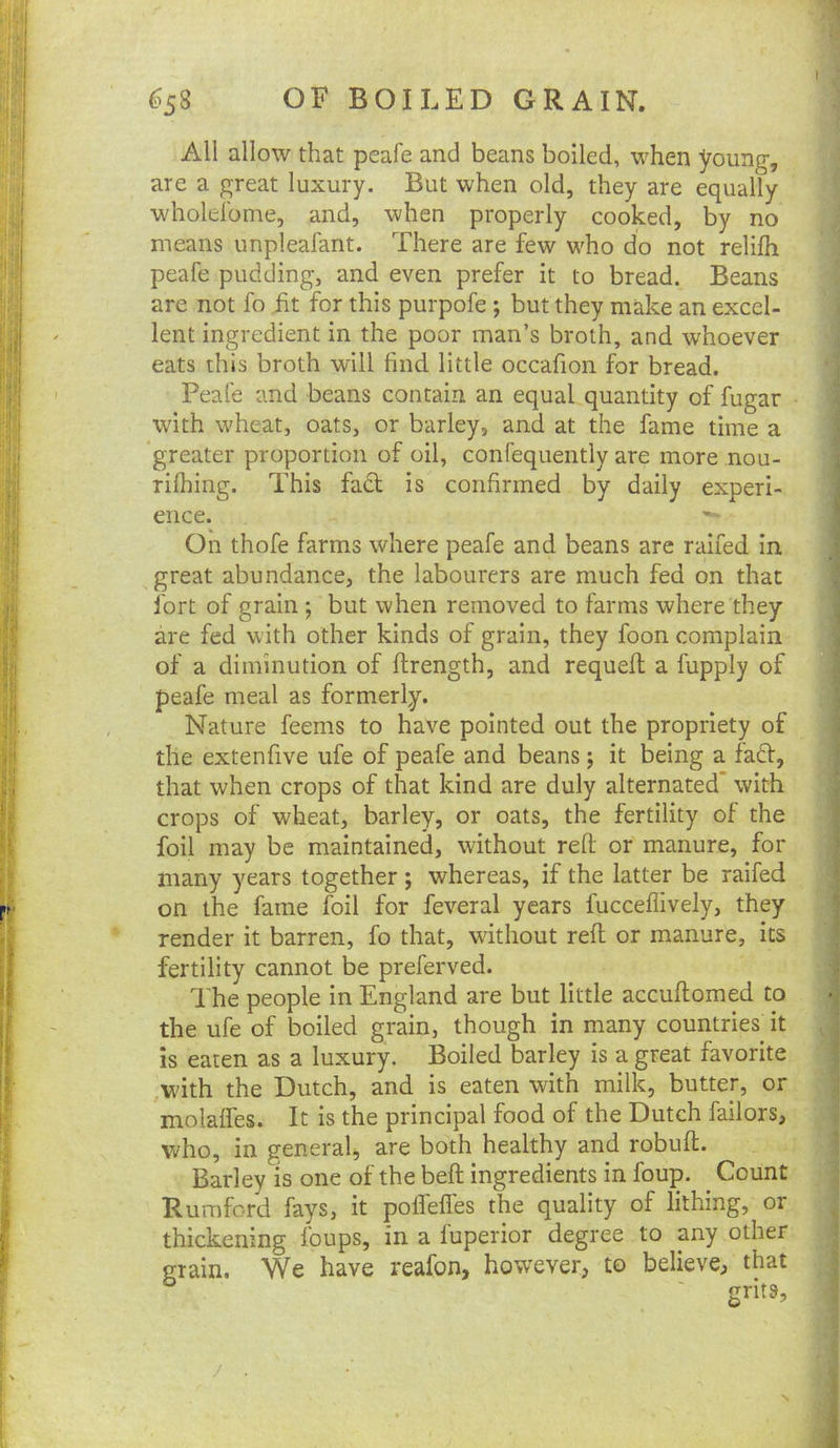 All allow that peafe and beans boiled, when young, are a great luxury. But when old, they are equally wholeibme, and, when properly cooked, by no means unpleafant. There are few who do not relifh peafe pudding, and even prefer it to bread. Beans are not fo fit for this purpofe ; but they make an excel- lent ingredient in the poor man’s broth, and whoever eats this broth will find little occafion for bread. Peafe and beans contain an equal quantity of fugar with wheat, oats, or barley, and at the fame time a greater proportion of oil, confequently are more nou- rilhing. This fact is confirmed by daily experi- ence. On thofe farms where peafe and beans are ralfed In great abundance, the labourers are much fed on that fort of grain ; but when removed to farms where they are fed with other kinds of grain, they foon complain of a diminution of ftrength, and requefl a fupply of peafe meal as formerly. Nature feems to have pointed out the propriety of the extenfive ufe of peafe and beans; it being a fadt, that when crops of that kind are duly alternated’ with crops of wheat, barley, or oats, the fertility of the foil may be maintained, without refl or manure, for many years together ; whereas, if the latter be raifed on the fame foil for feveral years fucceflively, they render it barren, fo that, without reft or manure, its fertility cannot be preferved. The people in England are but little accuftomed to the ufe of boiled grain, though in many countries it is eaten as a luxury. Boiled barley is a great favorite with the Dutch, and is eaten with milk, butter, or molaffes. It is the principal food of the Dutch failors, who, in general, are both healthy and robuft. Barley is one of the beft ingredients in foup. ^ Count Rumford fays, it polfeffes the quality of lithing, or thickening foups, in a luperior degree to any other grain. We have reafon, however, to believe, that grits.