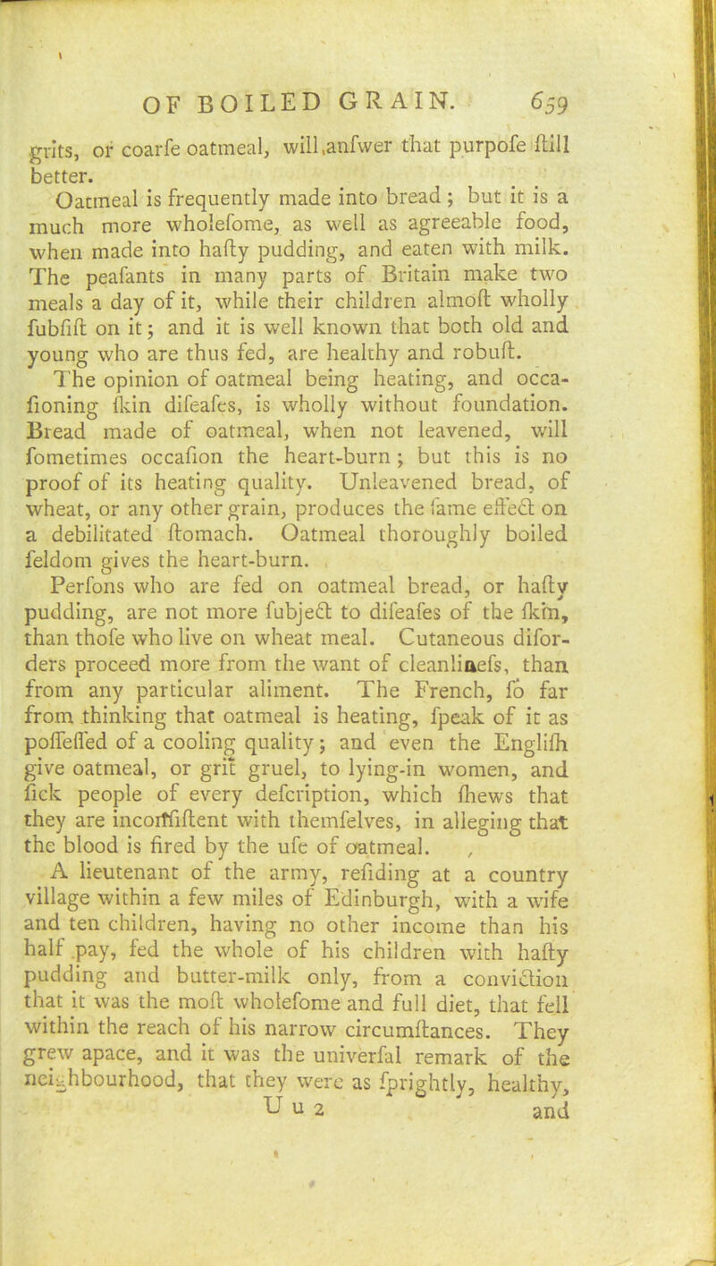 .grits, or coarfe oatmeal, will.anfwer that purpofe ftill better. Oatmeal is frequently made into bread ; but it is a much more wholefome, as well as agreeable food, when made into hafly pudding, and eaten with milk. The peafants in many parts of Britain make two meals a day of it, while their children almofl; wholly fubfift on it; and it is well known that both old and young who are thus fed, are healthy and robuft. The opinion of oatmeal being heating, and occa- fioning fldn difeafes, is wholly without foundation. Bread made of oatmeal, when not leavened, will fometimes occafion the heart-burn; but this is no proof of its heating quality. Unleavened bread, of wheat, or any other grain, produces the fame ededl on a debilitated ftomach. Oatmeal thoroughly boiled feldom gives the heart-burn. Per foils who are fed on oatmeal bread, or haftv pudding, are not more fubjeft to difeafes of the fkm, than thofe who live on wheat meal. Cutaneous difor- ders proceed more from the want of cleanliaefs, than from any particular aliment. The French, fb far from thinking that oatmeal is heating, fpeak of it as poffefled of a cooling quality; and even the Englilli give oatmeal, or grit gruel, to lying-in women, and fick people of every defcription, which fhews that they are incoiffiftent with ihemfelves, in alleging that the blood is fired by the ufe of oatmeal. A lieutenant of the army, refiding at a country village within a few miles of Edinburgh, with a wife and ten children, having no other income than his half .pay, fed the whole of his children with hafty pudding and butter-milk only, from a convidlioii that it was the moft wholefome and full diet, that fell within the reach of his narrow circumftances. They grew apace, and it was the univerfal remark of the neighbourhood, that they were as fprightly, healthy, U u 2 and I